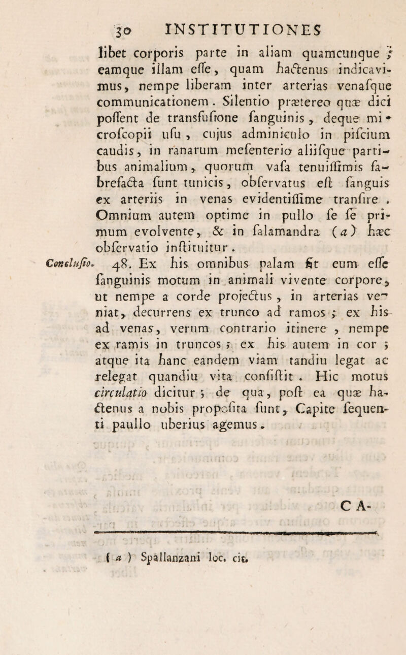 libet corporis parte in aliam quamcunque / eamque illam efle, quam badfcenus indicavi¬ mus, nempe liberam inter arterias venafque communicationem . Silentio pr^tereo quae dici pollent de transfufrone fanguinis, deque mi * crofcopii ufu , cujus adminiculo in pifcium caudis, in ranarum mefenterio aliifque parti¬ bus animalium, quorum vafa tenuiflimis fa~ brefadla funt tunicis, obfervatus eft (anguis ex arteriis in venas evidentiflime tranfne . Omnium autem optime in pullo fe fe pri¬ mum evolvente, & in falamandra, (a) hxc oblervatio inflituitur. Conslufio» 48. Ex bis omnibus palam fit eum eflc (anguinis motum in animali vivente corpore, ut nempe a corde projefhis , in arterias ve^ niat, decurrens ex trunco ad ramos ; ex bis ad venas, verum contrario itinere , nempe ex ramis in truncos > ex bis autem in cor ; atque ita banc eandem viam tandiu legat ac relegat quandiu vita conbftit . Hic motus circulatio dicitur *, de qua, poli ea quae ba- ttenus a nobis propclita funt. Capite fequen- ti paullo uberius agemus. C A- ( a ) Spallanzani loc. cit.