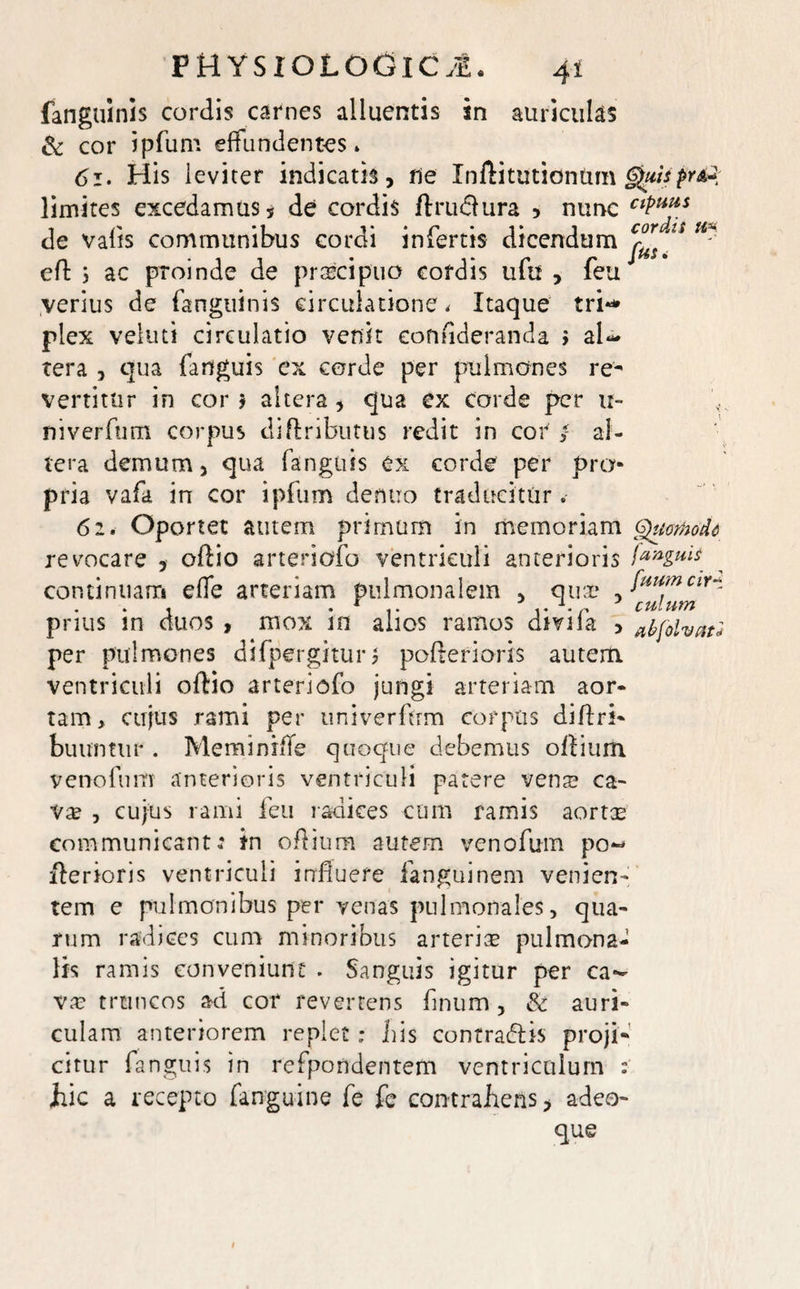 4* fanguinis cordis carnes alluentis in auriculas & cor ipfum effundentes . 61. His leviter indicatis, ne Inftitutiontim limites excedamus * de cordis ftruclura , nunc CfPu*s de valis communibus cordi infertis dicendum^/ -• eff 5 ac pToinde de praecipuo cordis ufu , feu J verius de fanguinis circulatione. Itaque tri** plex veluti circulatio venit eontideranda > al¬ tera , qua (anguis ex corde per pulmones re¬ vertitur in cor * altera, qua ex corde per u- niverfum corpus diftributus redit in cor / al¬ tera demum, qua fanguis ex corde per pro¬ pria vafa in cor ipfum dentio traducitur . 62. Oportet autem primum in memoriam Qumodd revocare , offio arteriofo ventriculi anterioris continiiarr* e fle arteriam pulmonalem , quae fuumcir* prius in duos , mox in alios ramos divifa , abfolvati per pulmones difpergituri pofterioris autem, ventriculi oftio artericfo jungi arteriam aor¬ tam, cujus rami per univerftrm corpus diflri- buuntur . Meminiffe quoque debemus oltium venofum anterioris ventriculi patere vens ca¬ va? , cujus rami feu radices cum ramis aortae communicant: in oflium autem venofum po- fterioris ventriculi influere fanguinem venien¬ tem e pulmonibus per venas pulmonales, qua¬ rum radices cum minoribus arterias pulmona¬ lis ramis conveniunt . Sanguis igitur per ca¬ vas truncos ad cor reverrens flnum, & auri¬ culam anteriorem replet; Lis contradis proji¬ citur fanguis in refpondentem ventriculum : hic a recepto fanguine fe fe contrahens, adeo- que