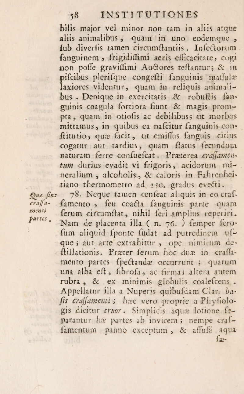 bilis major vel minor non tam in aliis atque aliis animalibus , quam in uno eodemqtie , iub diverfis tamen circumflandis. Infedor-um fanguinem > frigidillimi aeris efficacitate» cogi non pofle graviflimi Anciores reflantur; in pifeibus plerifque congefii fanguinis rnaifulae laxiores videntur, quam in reliquis animali¬ bus - Denique in exercitatis .& robuflis fan- guinis coagula fortiora fiunt & magis prom¬ pta, quam in otiofis ac debilibus ; ut morbos mittamus, in quibus ea nafeitur fanguinis con* flitutio, qua? facit, ut emiffus fanguis citius cogatur aut tardius, quam flatus fecundum naturam ferre confuefcat. Praeterea .crajfamen- tum durius evadit vi frigoris, acidorum mi¬ neralium , alcoholis, & caloris in FahrenJiei* tiano therrnometro ad 150. gradus evecti. fnt 78. Neque tamen cenfeat aliquis in eo craf- craffa- famento , feu coada fanguinis parte quam ferum circumflat, nihil leri amplius reperiri, t*rl€S * Nam de placenta illa ( n. 76. ) femper fero- fum aliquid fponte ludat ad putredinem uf- que i aut arte extrahitur , ope nimirum de- ftilJ ationis. Praeter ferum hoc ducu in crafla- mento partes {pedanda? occurrunt ; quarum una alba eft, fibrofa, ac firma» altera autem rubra , & ex minimis globulis coalefcens . Appellatur illa a Nuperis quibufdam Clar. ha• fis crajfamenti; hxc vero proprie a Phyfiolo- gis dicitur eruor. Simplicis aqua? lotione fe- parantur ha? partes ab invicem ; nempe craf- famentum panno exceptum , & affufa aqua fa-