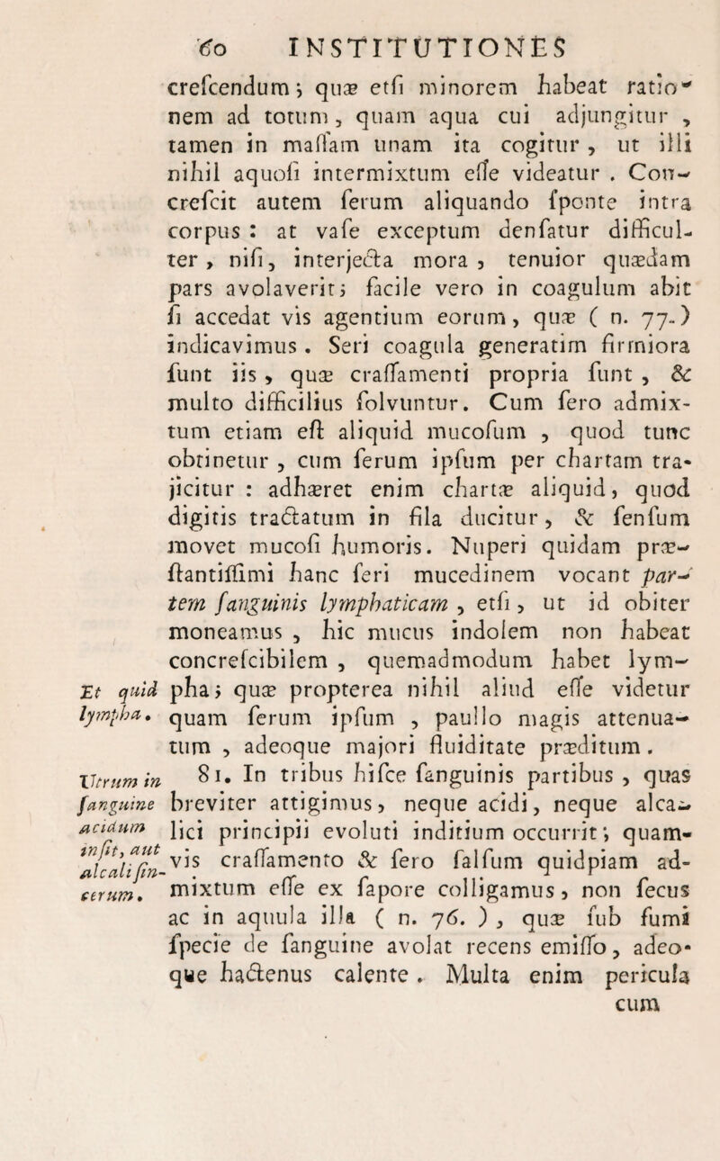 crefcendumj qu& etfi minorem habeat ratio*' nem ad totum, quam aqua cui adjungitur , tamen in malfam unam ita cogitur , ut illi nihil aquofi intermixtum e(le videatur . Con- crefcit autem ferum aliquando fponte intra corpus : at vafe exceptum denfatur difficul¬ ter, nifi, interjecta mora, tenuior quasdam pars avolaverit 5 facile vero in coagulum abit fi accedat vis agentium eorum, quas ( n. 77..) indicavimus. Seri coagula generatirn firmiora funt iis , quse craffamenti propria funt , 6c multo difficilius folvuntur. Cum fero admix¬ tum etiam efi: aliquid mucofum , quod tunc obtinetur , cum ferum ipfum per chartam tra¬ jicitur : adhseret enim charta? aliquid, quod digitis tradtatum in fila ducitur, & fenfum movet mucofi humoris. Nuperi quidam pras- ffiantilfimi hanc feri mucedinem vocant par-* tem fanguinis lymphaticam , etfi, ut id obiter moneamus , hic mucus indolem non habeat concrefcibilem , quemadmodum habet lym~ jEt quid phaj qute propterea nihil aliud efTe videtur lympha. quam ferum ipfum , paullo magis attenua¬ tum , adeoque majori fluiditate prasditum . Utrum m In tribus hifce fanguinis partibus , quas fangume breviter attigimus, neque acidi, neque alea- acidum }jcj principii evoluti inditium occurrit quam¬ vis craffamento & fero falfum quidpiam ad¬ mixtum effe ex fapore colligamus, non fecus ac in aquula illa ( n. 76. ) , qu:e fub fumi fpecie de fanguine avolat recens emiffo, adeo¬ que hadlenus calente. Multa enim pericula cum