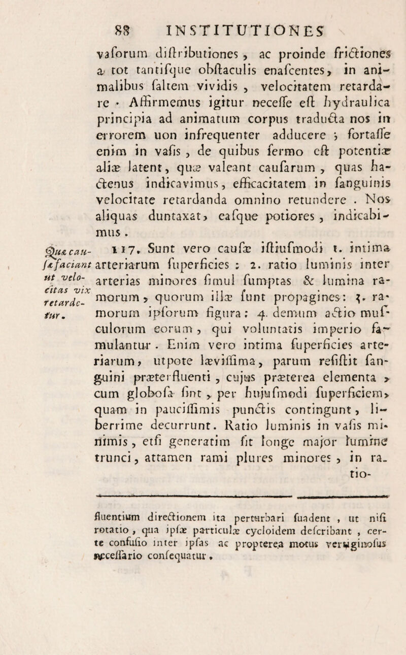 vaforum diftributiones , ac proinde fritftiones a rot tantifque ohftaculis enafcentes, in ani¬ malibus faltem vividis , velocitatem retarda¬ re • Affirmemus igitur necefle eft hydraulica principia ad animatum corpus tradu&a nos irr errorem uon infrequenter adducere fortafle enim in vafis , de quibus fermo eft potentia? alia? latent, qua? valeant caularum > quas ha- (fte.nus indicavimus, efficacitatem in fanguims velocitate retardanda omnino retundere . Nos aliquas duntaxat? eafque potiores , indicabi¬ mus . Qu&cau- U7» Sunt vero caufa? iftmfmodi t. intima J a faciant arteriarum fuperficies ; 2. ratio luminis inter ut velo- a. r t e r i as minores fimul fumptas & lumina ra- citas vix 'ii f retardc- morum 5 quorum illae iunt propagines: ra« tur* morum ipforum figura; 4. demum avftio muE culorum eorum , qui voluntatis imperio fa^ mulantur . Enim vero intima fuperficies arte¬ riarum? utpote laevilftma, parum refiftit fan- gmini praeterfluenti , cujus prseterea elementa > cum globofa fint > per hujufmodi fu per ficiem> quam in pauciflimis punclis contingunt, li¬ berrime decurrunt. Ratio luminis in vafis mi* nimis, etfi generarim fit longe major lumine trunci, attamen rami plures minores, in ra. tio- fluentium direfrionem ita perturbari fundent , ut nifi rotatio , qua ipfae particulas cycloidem deferibant , cer¬ te confuho inter jpfas ac proptere.a motus verwginofus wceiiario confequatur •