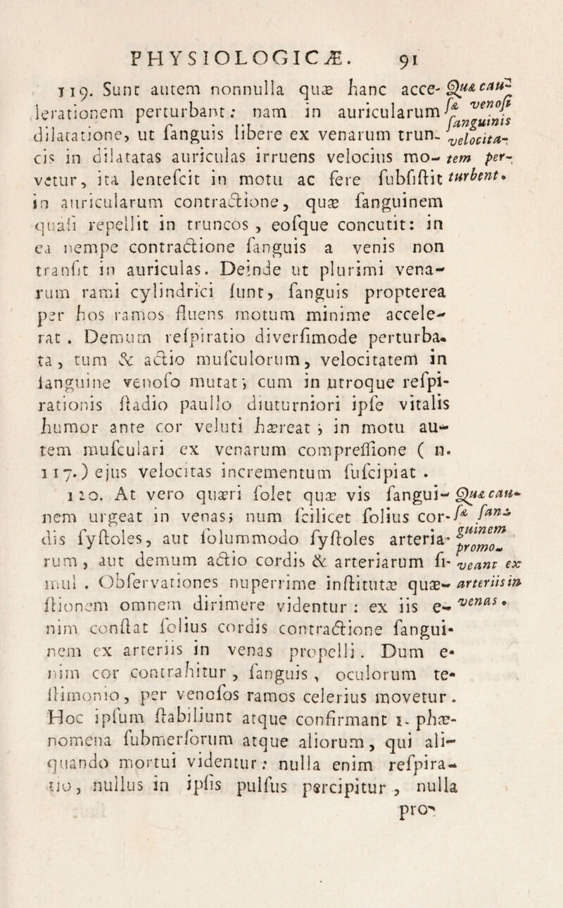 119. Sunt autem nonnulla qua* hanc ac ce* §tyAeau:i Ierationem perturbant; nam in auricularum^ venor dilatatione, ut langues libere ex venarum trun- veioclta- cis in dilatatas auriculas irruens velocius montem per- vetur, ita lentefcit in motu ac fere fubfiftit turbent, in auricularum contradtione, quse fanguinem quali repellit in truncos , eofque concutit: in ea nempe contra&ione fanguis a venis non tranGt in auriculas. Deinde ut plurimi vena¬ rum rami cylindrici funt, fanguis propterea per hos ramos fluens motum minime accele¬ rat . Demum refpiratio diverfimode perturba* ta, tum adlio mufculortim, velocitatem in ianguine venofo mutati cum in utroque refpi- rationis fladio paullo diuturniori ipfe vitalis humor ante cor veluti haereat i in motu au¬ tem mufculari ex venarum compreflione ( n. 317.) ejus velocitas incrementum fufcipiat . 120. At vero quaeri folet quse vis fangui-Qu&cm* nem urgeat in venas i num fcilicet folius cor-f* fan* dis fyftoles, aut folummodo fyfloles arteria* rura , aut demum actio cordis & arteriarum fi* veanr ex mui . Obfervationes nuperrime infli tutae quae- arteriism itionem omnem dirimere videntur: ex iis e*, venas* nim conflat folius cordis contra&ione fangui¬ nem ex arreriis in venas propelli. Dum e* nim cor contrahitur , fanguis , oculorum te* flimonio, per venofos ramos celerius movetur. Hoc ipfum flabiliunt atque confirmant 1- phae¬ nomena fubmerforum atque aliorum, qui ali¬ quando mortui videntur : nulla enim refpira- tjo, nullus in iphs pulfus percipitur, nulla pro^