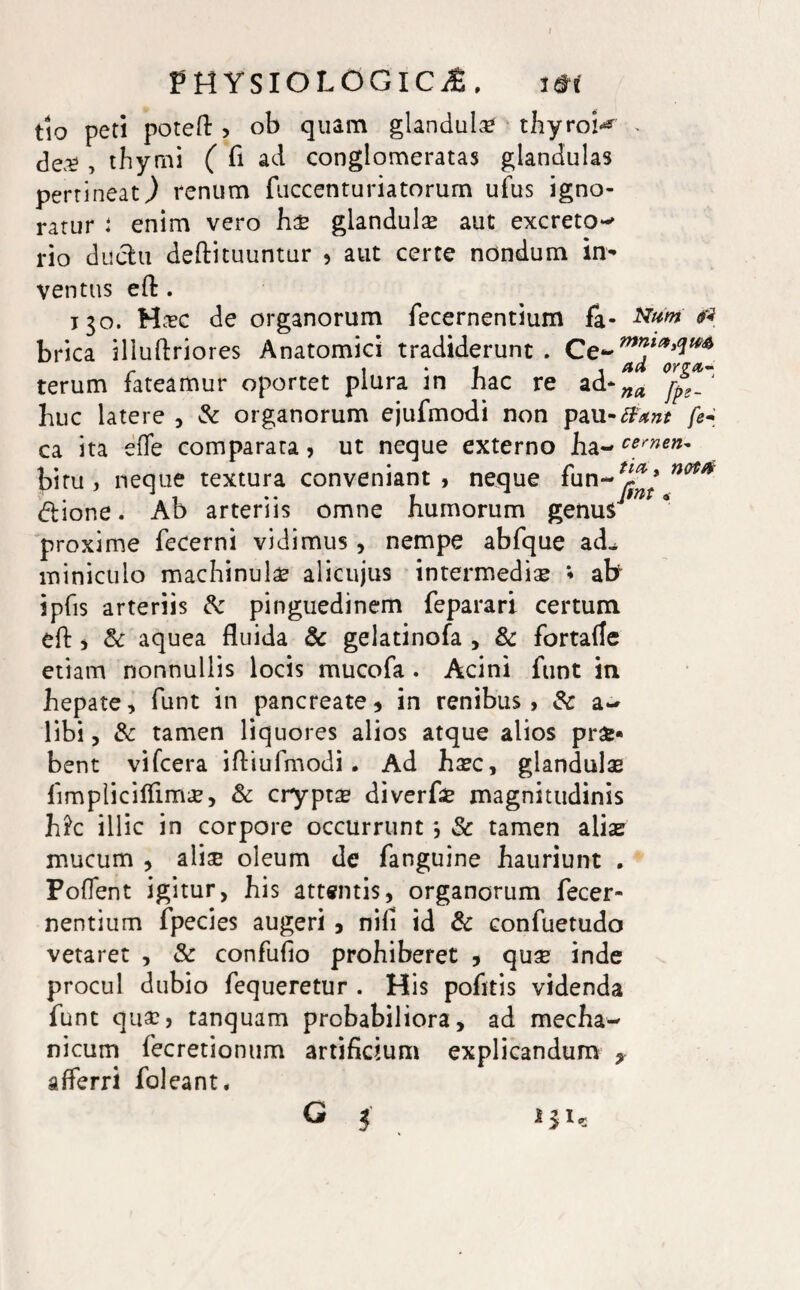 f PHYSIOLOGICA. i*f tlo peti poteft > ob quam glandula thyrob* . dea? , thymi ( fi ad conglomeratas glandulas pertineat,) renum fuccenturiatorum ufus igno¬ ratur i enim vero hx glandula? aut excreto^ rio duelli dellituuntur 9 aut certe nondum in¬ ventus effc. 130. Ha?c de organorum fecernentium fa* etf brica iliuftriores Anatomici tradiderunt . Ce- terum fateamur oportet plura in hac re ad- huc latere , & organorum ejufmodi non pau-#*?z* fe~ ca ita effe comparata, ut neque externo ha- cernen* bitu , neque textura conveniant , neque fun-^’ n<** dlione. Ab arteriis omne humorum genus7 proxime fecerni vidimus , nempe abfque ad^ miniculo machinulae alicujus intermedia? * afr ipfis arteriis Sc pinguedinem feparari certum eft 5 Sc aquea fluida Sc gelatinofa , & fortafle etiam nonnullis locis mucofa . Acini funt in hepate, funt in pancreate * in renibus , Sc a- libi, Sc tamen liquores alios atque alios pr£* bent vifcera ifliufmodi. Ad ha?c, glandulae limpliciffim<£, Sc crypta diverfa? magnitudinis h£c illic in corpore occurrunt *, Sc tamen aliae mucum , aliae oleum de fanguine hauriunt . Pollent igitur, his attentis, organorum fecer¬ nentium fpecies augeri , nili id Sc confuetudo vetaret , Sc confulio prohiberet * quse inde procul dubio fequeretur . His pofitis videnda funt qua?, tanquam probabiliora, ad mecha¬ nicum fecretionum artificium explicandum * afferri foleant. G i 131,