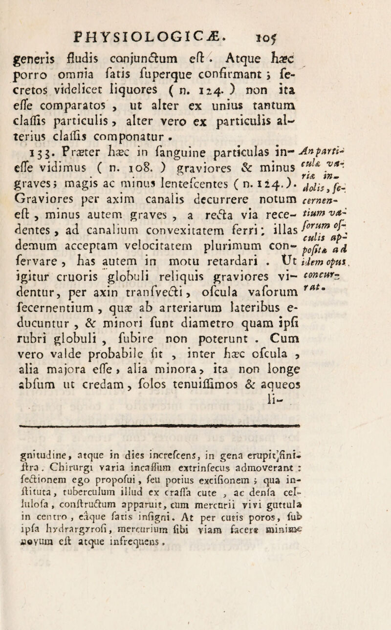 generis fludis canjun&um eft > Atque h&c porro omnia fatis fuperque confirmant j fe- cretos videlicet liquores ( n. 124* ) non ita efle comparatos , ut alter ex unius tantum claflis particulis > alter vero ex particulis al~ terius clalfis componatur . 135. Praeter hxc in fanguine particulas in- Anpar?i~ efTe vidimus ( n. 108. ) graviores & minus tu}& .Vlt~ graves> magis ac minus Ientelcentes ( n. 124J. thlh3[e- Graviores per axim canalis decurrere notum amen« efi: , minus autem graves , a reifta via rece- tiumvtt- dentes, ad canalium convexitatem ferri; illas fortfm , , , culis ap~ demum acceptam velocitatem plurimum con- p0ptA a(i fervare , has autem in motu retardari . Ut Hem opus. igitur cruoris globuli reliquis graviores vi- concurz dentur, per axin tranfve&i, ofcula vaforum fatm fecernentium , qua: ab arteriarum lateribus e* ducuntur , & minori funt diametro quam ipfi rubri globuli , fubire non poterunt . Cum vero valde probabile fit , inter hxc ofcula , alia majora effe > alia minora, ita non longe abfum ut credam, folos tenuifilmos & aqueos li- gnitudine, atque in dies increfcens, in gena erapii]finL lira . Chirurgi varia incaffiim extrinfecus adinoverarvt : fectionem ego propofui, feu potius excihonem i qua in- ftituta, tuberculum illud ex crafla cute , ac denfa cel- lulofa, conftru&um apparuit, cum mercurii vivi guttula in centro, eaque fatis inGgni. At per cutis poros, fui? ipfa hydrargxrofi, mercurium fibi viam facer® minisne aaoYUra elt atque infrequens,