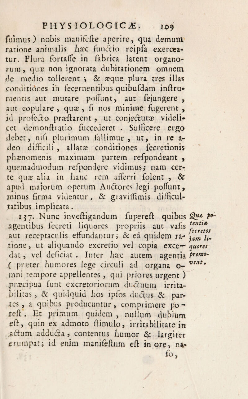 fuimus) nobis manifefte aperire, qua demum ratione animalis haec fundi io reipfa exercea¬ tur. Plura fortaffe in fabrica latent organo¬ rum, qu£ non ignorata dubitationem omnem de medio tollerent & aeque plura tres illas conditidnes in fecernentibus quibufdam inftru* mentis aut mutare poiTunt, aut fejungere , aut copulare , quae , fi nos minime fugerent , id profedo praeflarent , ut conjedluro videli* cet demonftratio fuccederet . Sufficere ergo debet, nifi plurimum fallimur, ut, in re a- deo difficili , allatae conditiones fecretionis phaenomenis maximam partem refpondeant , quemadmodum refpondere vidimus; nam cer-: te quae alia in hanc rem afferri folent , & apud maiorum operum Audtores legi poffunt, minus firma videntur, & graviffimis difficul¬ tatibus implicata. 157. Nunc invefligandum fupereft quibus agentibus fecreti liquores propriis aut vafis aut receptaculis effundantur j & ea quidem ra¬ tione, ut aliquando excretio vel copia exce-~ dat, vel deficiat . Inter h$c autem agentia ( praeter humores lege circuli ad organa o- mni rempore appellentes , qui priores urgent ) .praecipua funt excretoriorum ductuum irrita¬ bilitas , & quidquid hos ipfos du&us & par¬ tes , a quibus producuntur, comprimere po - teft . Et primum quidem , nullum dubium eft, quin ex admoto flimulo, irritabilitate in .adum adduda , contentus humor & largiter erumpat j id enim manifeflum eft inore, n*» fo. Qua pv tentict fs cretos )ctm li¬ quores promo¬ vent.