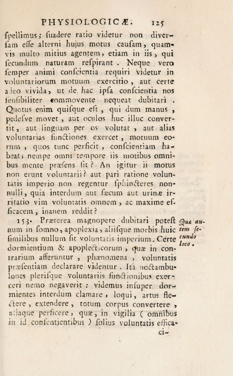 fpellimus; fuadere ratio videtur non diver- fiam elTe alterni hujus motus caufam, quam* vis inulto mitius agentem, etiam in iis , qui fecundum naturam refpirant . Neque vero fernper animi confcientia requiri videtur in voluntariorum motuum exercitio , aut certe aleo vivida> ut de hac ipfa confcientia nos lenfibiliter commovente nequeat dubitari . Quotus enim quifque eft , qui dum manus , pedefve movet , aut oculos huc illuc conver¬ tit , aut linguam per os volutat , aut alias voluntarias fundtiones exercet , motuum eo¬ rum , quos tunc perficit , confidentiam ha¬ beat i nempe omni tempore iis motibus omni¬ bus mente praefens iit ? An igitur ii motus non erunt voluntarii? aut pari ratione volun¬ tatis imperio non regentur fphincteres non¬ nulli, quia interdum aut fecum aut urinas ir¬ ritatio vim voluntatis omnem , ac maxime ef¬ ficacem , inanem reddit? 153. Praeterea magnopere dubitari potefl; laum in fomno, apoplexia > aliifique morbis huic fimilibus nullum fit voluntatis imperium. Certe dormientium & apopledli eorum , quas in con¬ trarium afferuntur , phaenomena , voluntatis prae fient iam declarare videntur . Ita nodambu* Iones plerifique voluntariis fundionibus exer» ceri nemo negaverit : videmus infiuper dor¬ mientes interdum clamare, loqui, artus fle- clere , extendere , totum corpus convertere , aliaque perficere, quas, in vigilia ( omnibus in id confientientibus ) iblius voluntatis effica* au¬ tem fe¬ cundo loco •