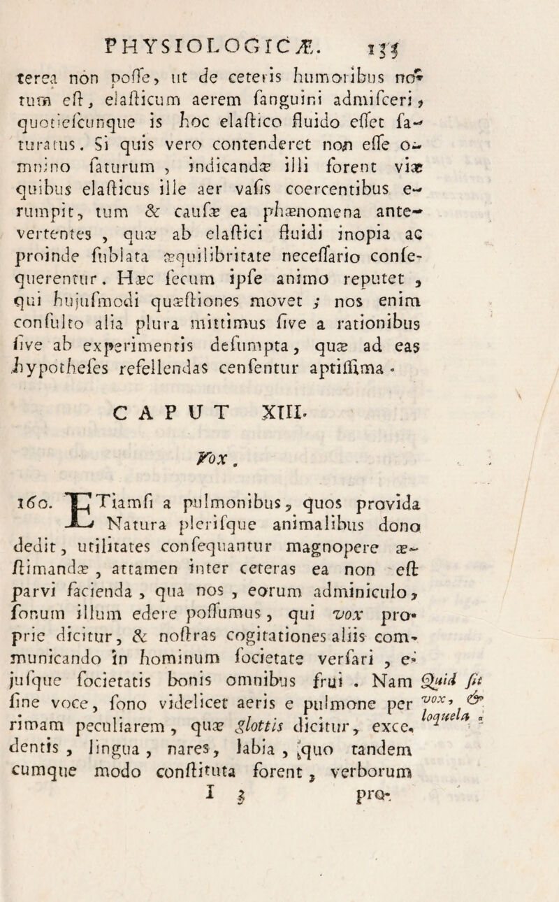 PHYSIOLOGICAE. terea non poffe, ut de ceteris humoribus no* tum eft, elaflicum aerem fangulni admifceri f quotiefcunque is hoc elafluco fluido cflet fa-* tura tus. Si quis vero contenderet non effe o- mnino faturum , indicanda? illi forent viae quibus elaflicus ille aer vafls coercentibus e- rumpit, tum & caufe ea phaenomena ante¬ vertentes , ause ab elaflici fluidi inopia ac proinde fnbiata aequilibritate neceflario conle- querentur. Haec fecum ipfe animo reputet , qui hujufmodi qusfliones movet ; nos enim confulto alia plura mittimus five a rationibus flve ab experimentis defumpta, qus ad eas .hypothefes refellendas cenfentur aptiflima * CAPUT xul Vox. x6g. TjTiamfi a pulmonibus, quos provida -L' Natura plerifque animalibus dono dedit, utilitates confequantur magnopere x- /limanda’ , attamen inter ceteras ea non efl: parvi facienda , qua nos , eorum adminiculo y focum illum edere poflumus, qui vox pro¬ prie dicitur, dc noflras cogitationes aliis coni' municando in hominum focietate verfari , e- jufque focietatis bonis omnibus frui . Nam fit fine voce, fono videlicet aeris e pulmone per vox, & rimam peculiarem, quae glottis dicitur,, exce. °^ue  cientis, lingua, nares, labia , -quo tandem cumque modo conflituta forent * verborum 1 I