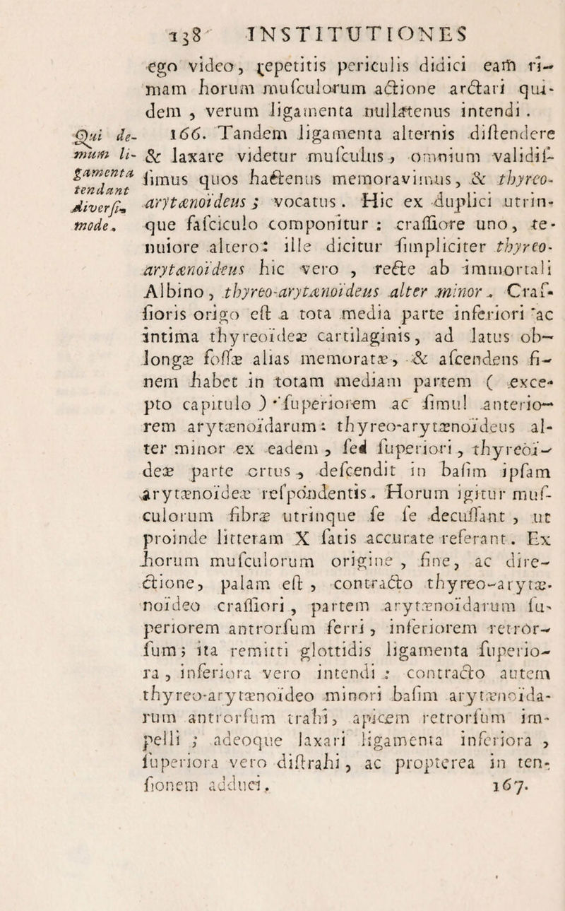 ego video, j-epetitis periculis didici earft ri¬ mam horum rnufculorum actione ardtari qui¬ dem , verum ligamenta nullatenus intendi . ghii de- 166. Tandem ligamenta alternis diftendere vmm li- & laXare videtur rnufculus, omnium validif- gamcnta pimus quos hactenus memoravimus, & tbyreo- tendant ... T _. ... diverfi„ arytenoideus; vocatus. Hic ex duplici utrin- mode. que fafciculo componitur: cralEore uno, te¬ nuiore altero* ille dicitur fimpliciter tbyreo- arytenoideus hic vero , redte ab immortali Albino, thyreo-arytenoideus alter minor , Craf- lloris origo eft a tota media parte inferiori 'ac intima thyreoidea? cartilaginis, ad latus oh— longce fodas alias memorata?, afcendens fi¬ nem habet in totam mediam partem ( exce¬ pto capitulo ) •Tuperiorem ac iimu! anterio¬ rem arytasnoidarum: thyreo-arytamoideus al¬ ter minor ex eadem , fed lliperiori , thyreoj- dece parte ortus ^ defeendit in bafim ipfam iirytcenoidece re fpon dentis. Horum igitur rnuf- cuiorum fibrse utrinque fe le deculTant , ut proinde litteram X fatis accurate referant. Ex Eorum rnufculorum origine , fine, ac dire¬ ctione, palam efi: , contradico thyreo-arytae- noideo crailiori , partem arytrenoidarum lu> periorem antrorfum ferri , inferiorem retrOr- fum> ita remitti glottidis ligamenta fuperio- ra , inferiora vero intendi : contracto autem thyreo-aryraenoideo minori bafim aryteenouia- rum antrorfum trahi, apicem retrorfum im¬ pelli ; adeoque laxari ligamenta inferiora , iuperiora vero difirahi, ac propterea in ten- fionem adduci, 167.