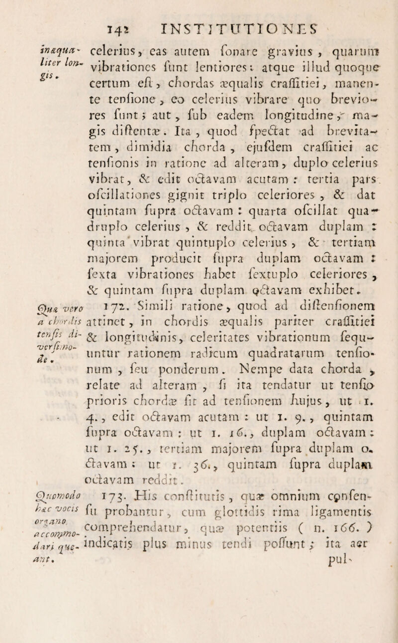 inaqua- celerius, eas autem fanare gravius, quarum Uter lon- viJ)rationcs funt lentiores: atque illud quoque certum eft, chordas aequalis craflitiei, manen¬ te tenfione , eo celerius vibrare qua brevio¬ res funt > aut > fub eadem longitudine,*' ma¬ gis diftentae. Ita , quod fpedat ad brevita¬ tem , dimidia chorda , ejufdem craflitiei ac tenlionis in ratione ad alteram, duplo celerius vibrat, & edit oclavam acutam: tertia pars ofcillationes gignit triplo celeriores , & dat quintam fupra odavam : quarta ofcillat qua¬ druplo celerius, & redditu odavam duplam ; quinta vibrat quintuplo celerius , Sc tertiam majorem producit ftipra duplam octavam : fexta vibrationes habet fextuplo celeriores , & quintam fupra duplam Qdavam exhibet- Qita vero i 72. Simili ratione, quod ad dlflenhonem a chordis attinet, in chordis aequalis pariter craflitiei tcnjls di~ ^ longitudinis, celeritates vibrationum fequ- ivcrlhr~ Mo¬ de . untur rationem radicum quadratarum tenfio num , feu ponderum. Nempe data chorda , relate ad alteram , fi ita tendatur ut tenfio prioris chorda fit ad tenfionem hujus, ut i. 4., edit odavam acutam : ut 1. 9., quintam fupra odavam : ut 1. x6., duplam odavam ; ut 1. 25., tertiam majorem fupra duplam o* davam ; ut i. 36., quintam fupra duplam octavam reddit. Qtiomcdo 173. His conflitutis, qua; omnium cpnfen- h&c vocis fu probantur, cum glottidis rima ligamentis Ora ano II , accorvmo- comprehendatur, qua? potentiis ( n. 166.) dari que-‘mdicatis plus minus tendi pofiunt; ita aer puh arit*