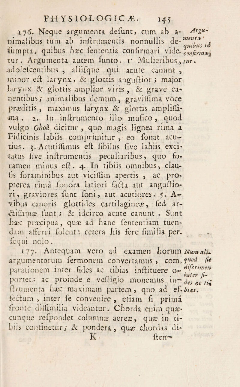 176. Neque argumenta defunt, cum ab a- Urgu~ uimalibus tum ab inilrumentis nonnullis de- mt”**'., ,, i r * r . , quibus i& iumpta, quibus ha?c lententia confirmari vide-^^K^3 tur. Argumenta autem funto. i* Mulieribus, tur* adolefcentibus , aliifque qui acute canunt , minor eli larynx, & glottis anguflior ; major larynx & glottis amplior viris , & grave ca¬ nentibus; animalibus demum, graviifima voce proditis, maximus larynx & glottis ampliffi- ma . 2. In inftrumento illo mu fico , quod, vulgo oboe dicitur , quo magis lignea rima a Fidicinis labiis comprimitur , eo fonat acu¬ tius. $. Acutiftimus eft libiIus five labiis exci’ tattis live inilrumentis peculiaribus, quo fo¬ ramen minus eft. 4. In tibiis omnibus, clau- iis foraminibus aut vicillim apertis , ac pro- pterea rima fonora latiori fadla aut anguftio ri, graviores funt foni, aut acutiores. 5. A- vibus canoris glottides cartilaginea, fed ar¬ di illima? funt ; & idcirco acute canunt . Sunt hxc prrecipua, quas ad hanc fententiam tuen¬ dam afferri folent: cetera his fere iimiiia per, fequi nolo. 177. Antequam vero ad examen Lorum argumentorum fermonem convertamus, com.quod fe parationem inter fides ac tibias inftituere o~ dlfcrimen’ portet *, ac proinde e veftigio monemus ides qc tii linimenta ha?c maximam partem, quo ad ef*bias. feclum , inter fe convenire , etiam fi prima fronte dkHmilia videantur. Chorda enim qu«* cunque refpondet columna? aereae, qua? in ti¬ biis continetur; & pondera, quse chordas di- K • lien-