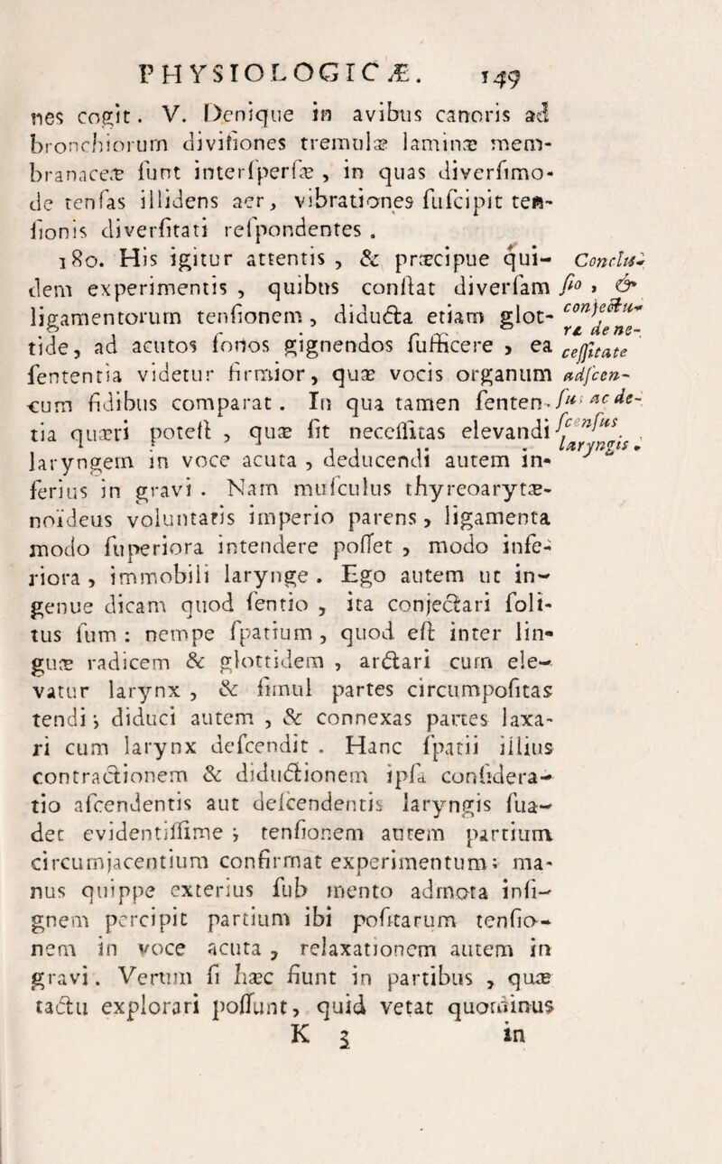 P H VS IO LOGIC JE. ?49 nes cogit. V. Denique in avibus canoris adi bronchiorum divifiones tremui» lamina mem¬ branacei funt interfperfi , in quas diverfimo- de renfas illidens aer, vibrationes fufcipit teft- bonis diverfitati refpondentes . 180. His icitur attentis , & pricipue qui- Conchi dem experimentis, quibus conflat diverfam fi° > & ligamentorum tenfionem , didudla etiam glot- tide, ad acutos forios gignendos fufficere , ea cej];tate fententia videtur firmior, quae vocis organum *dfcen- cum fidibus comparat. In qua tamen fenten- fu> *c ^e~ tia qua?ri potefl , qui fit neceflitas elevandi t laryngem in voce acuta , deducendi autem in- J ferius in gravi . Nam mufculus thyreoarytse- noideus voluntatis imperio parens, ligamenta modo fuperiora intendere pofTet , modo infe¬ riora , immobili larynge . Ego autem ut in¬ genue dicam quod fentio , ita conjeclari Eoit- tus fum : nempe fpatium , quod efl inter lin¬ guae radicem & glottidem , ardtari cum ele¬ vatur larynx , & fimul partes circumpofitas tendi •, diduci autem , Sc connexas partes laxa¬ ri cum larynx defcendit . Hanc fpatii illius contractionem & didudtionem ipfa confidera- tio afcendentis aut defcendentis laryngis fua- det evidentiffime j tenfionem aurem partium circumjacentium confirmat experimentum ; ma¬ nus quippe exterius fub mento admota infi- gnem percipit partium ibi pofitarum tenfio- nem in voce acuta , relaxationem autem in gravi. Verum fi haec fiunt in partibus , quas tadlu explorari poflfunt, quid vetat quominus K 1 in