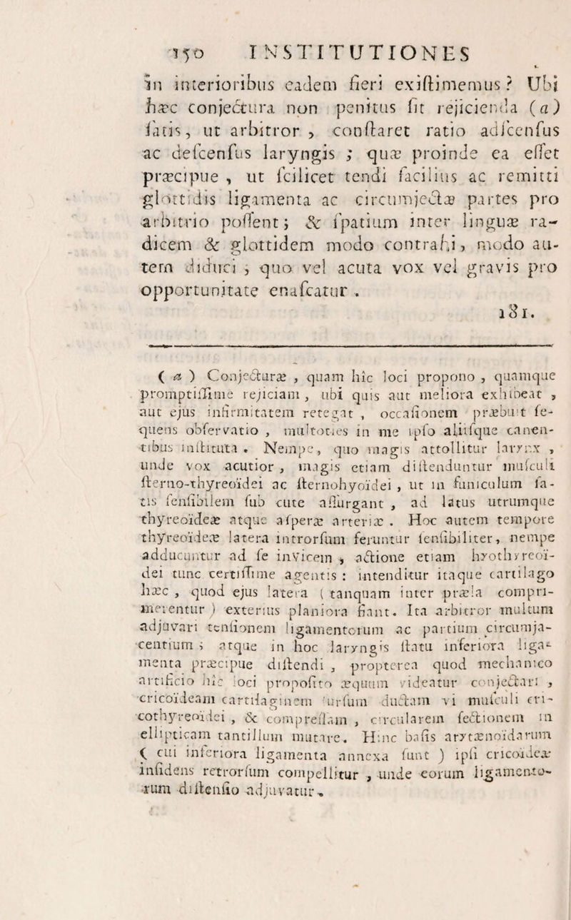 ft. in interioribus eadem fieri exiftimemus ? Ubi btrc conjectura non penitus fit rejicienda (a) latis, ut arbitror, conflaret ratio adfcenfus ac defcenfus laryngis ; quae proinde ea effet praecipue , ut fcilicet tendi facilius ac remitti glottidis ligamenta ac circumjecta? partes pro arbitrio pofTent; & fpatium inter linguae ra¬ dicem & giottidem modo contrahi, modo au¬ tem diduci , quo vel acuta vox vel gravis pro opportunitate enafcatur . 181. ( ct ) Conjectura? , quam hic loci propono , quamque promptilTime rejiciam , ubi quis aut meliora exhibeat , aut ejus infirmitatem retegat , occafionem praebuit fe- quens ob'fervatio , miiltones in me ipfo aUtfque canen¬ tibus i n it irata . Nempe, quo magis attollitur larynx , unde vox acutior, magis etiam di (tenduntur mufculi denio-thyreoidei ac fternohyoidei , ut in funiculum la¬ tis fchfibilem fub cute afiurgant , ad latus utrtimque thyreoideae atque afpera? arteria: . Hoc autem tempore thyreoidea: latera lntrorfum feruntur lenllbiliter, nempe adducuntur ad fe invicem , nblione etiam hrothyreoi- dei tunc certnTime agentis : intenditur itaque cartilago ha:c , quod ejus latera ( tanquam inter prada compri¬ merentur ) exterius planiora fiant. Ita arbitror multum adjuvari ccnlionem ligamentorum ac partium circumja¬ centium i atque in hoc laryngis llatu inferiora liga¬ menta praecipue didendi , propter ea quod mechanico artificio hic ioci propoftto aequum videatur conjectari , cricoideam cartilaginem 'urfuni dubiam vi mutculi m- cothyreoidei , 6c comp redam , circularem feblionem m ellipticam tantillum mutare. Hinc bafis arxtaenoidarum cui inferiora ligamenta annexa funt ) ipfi cricoidea: infidens retrorfum compellitur , -unde eorum ligamento¬ rum diilentio nd juvatur, i