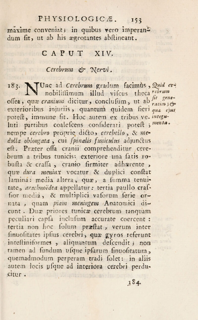 PHYSIOLOGICA. i5j maxime conveniat> in quibus vero imperan¬ dum fit, ut ab his segrotantes abftineant. CAPUT XIV. Cerebrum & J^ervi. 185- XTUnc ad Cerebrum gradum faci miis , Qxid cr* JLN nabiliftimum illud vifcus theca r^vum r<* « 1** i r> T (l£ oiiea, qux cranium dicitur, conclufum, ut ab Yatt^.^ exterioribus injuriis , quantum quidem fieri qU& ejus poteft, imrnune fit. Hoc autem ex tribus ve- integu- luti partibus coalefcens confiderari poteft ‘0menSa° nempe cerebro proprie dido, cerebello, Sc me¬ dulla oblongata , cui fpinalis funiculus adjundus eft. Praeter ofta cranii comprehenditur cere¬ brum a tribus tunicis; exteriore una fatis ro- bufta & craffa , cranio firmiter adhaerente , quae dura menhix vocatur & duplici conftat lamina: media altera, quae, a fumma tenui¬ tate., arachnoidea appellatur; tertia paullo eraf- hor media, fk multiplici vaforum ferie or¬ nata , quam piam meningem Anatomici di¬ cunt . Dua? priores tunicae cerebrum tanquam peculiari capfa inclufum accurate coercent : tertia non hoc lolum prarftat , verum inter linuofrtates i pilus cerebri, quae gyros referunt inteftiniformes , aliquantum defeendit 5 non tamen ad fundum ufque ipfarum finuohtatum 5 quemadmodum perperam tradi folet: in aliis autem locis yfque ad interiora cerebri perdu¬ citur . ds4*