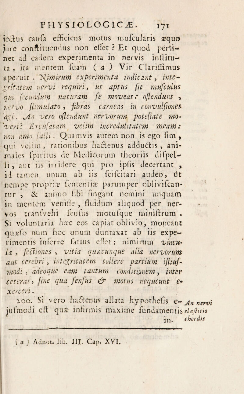 jeclus caufa efficiens motus mufcularis aequo Jure conftituendus non elTet ? Et quod perti¬ net ad eadem experimenta in nervis in {litu¬ ra , ita mentem luam ( a ) Vir Clariflimus aperuit. Ifimirum experimenta indicant, inte~ grltatem nervi requiri, ut aptus jit mufcuius qui fecundum naturam fe moveat: ojlendmt , rervo fiimulato ■> fibras carneas in canvulfiones agi. *,dn vero oflendunt nervorum poteftate ?no- ' veri i Urat fatam velim incredulitatem meam: non amo falli. Quamvis autem non is ego (im , qui velim, rationibus haclenus addudtis , ani¬ males ipiritus de Medicorum theoriis difpel- ii , aut iis irridere qui pro i piis decertant , id tamen unum ab iis fcifcitari audeo, iit nempe propriae fententiae parumper oblivifcan- tur 5 & animo libi fingant nemini unquam in mentem ve ni fle , fluidum aliquod per ner¬ vos tranfvehi fenilis motufque mini Arum « Si voluntaria haec eos capiat oblivio, moneant quaefo num hoc unum duntaxat ab iis expe¬ rimentis inferre Tatius eflet : nimirum vincu¬ la , feffiones , vitia quacunque alia nervorum aut cerebri, integritatem tollere partium iftiuf modi , adeo que eam tantum conditionem, inter ceteras y fine qua fenfus eir motus nequeunt e* xerceri. 200. Si vero haftentis allata hyporhefis e- An nervi jufmodi eft quae infirmis maxime fundamentiselafiicis in. chordis { a J Adnot. jib, III. Cap. XVI.