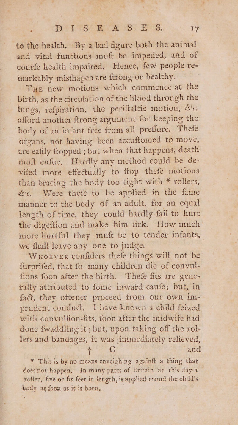 to the health. By a bad figure both the animal and vital fun@ions muft be impeded, and of courfe health impaired. Hence, few people re- markably misfhapen are ftrong or healthy. THe new motions which commence at the birth, as the circulation of the blood through the lungs, réfpiration, the periftaltic motion, &amp;*c. “fird another ftrong argument for keeping the ‘body of an infant free from all preflure. Thefe organs, not having been accuttomed to move, are ealily {topped ; but when that happens, death inuft enfue. Hardly any method could be de- vifed more effectually to fop thefe motions than bracing the body too tight with * rollers, éc. Were thefé to be applied in the fame manner to the body of an adult, for an equal length of time, they could hardly fail to hurt the dibeRion and make him fick. How much ' more hurtful they muft be to tender infants, ave fhall leave any oné to judge. Woever confiders thefe things will not be furprifed, that fo many children die of convul- fions foon after the birth. ‘Thefe fits are gene- rally attributed to fome inward caufe; but, in fact, they oftener proceed from our Own im- prudent conduct. I have known a child feized - avith convulfion-fits, foon after the midwife had done fwaddling it ; but, upon taking off the rol- lets and bandages, it was immediately relieved, i G “A &gt; OE _ * This is by no means enveighing againft a thing that doesnot happen, {In many parts of britain at this dayia roller, five or fix feet in length, is applied round the child’s body as foon as it is bora,