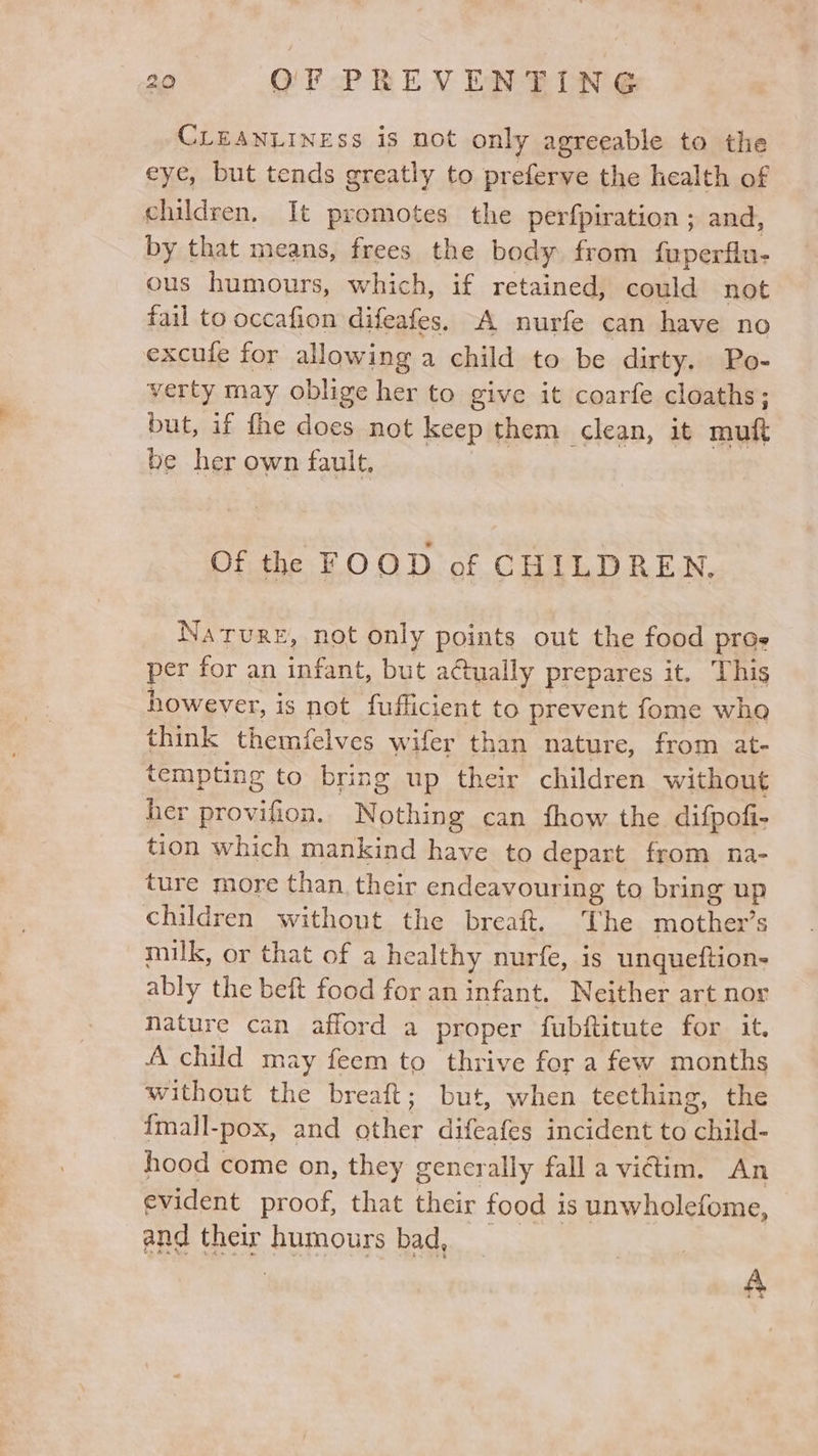 CLEANLINESS is not only agreeable to the eye, but tends greatly to preferve the health of children, It promotes the perfpiration ; and, by that means, frees the body from fuperflu- ous humours, which, if retained, could not fail to Saha difeafes. A nurfe can have no excule for allowing a child to be dirty. Po- verty may oblige her to give it coarfe cloaths; but, if fhe does not keep them clean, it muft be her own fault, Of the FOOD of CHILDREN, Nature, not only points out the food pros per for an infant, but actually prepares it. This however, is not fufficient to prevent fome wha think themfelves wifer than nature, from at- tempting to bring up their children without her provifion. Nothing can fhow the difpofi- tion which mankind have to depart from na- ture more than their endeavouring to bring up children without the breaft. The mother’s milk, or that of a healthy nurfe, is unqueftion- ably the beft food for an infant. Neither art nor Nature can afford a proper fubftitute for it. A child may feem to thrive for a few months without the breaft; but, when teething, the {mall-pox, and Ather difeafes incident to mn’ hood come on, they gencrally fall a vidtim. An evident proof, that their food 1s unwholefome, and their Soin OMs bad, A 42