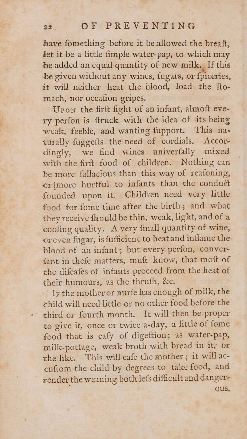 have fomething before it be allowed the breaft, Jet it be a little fimple water-pap, to which may be added an equal quantity of new milk. If this be given without any wines, fugars, or {piceries, it will neither heat the blood, load the fto- mach, nor occafion gripes. ~ Upon the firft fight ef an infant, almoft eve- ry perfon is ftruck with the idea of its being weak, feeble, and wanting fupport. This na- turally fugeefts the need of cordials. Accor- dingly, we find wines univerfally mixed with the firft food of children. Nothing can be more fallacious than this way of reafoning, or!more hurtful to infants than the conduct founded upon it. Children need very little food for fome time after the birth; and what they receive fhould be thin, weak, light, and of a cooling quality. A very {mall quantity of wine, oreven fugar, is fufficient to heat and inflame the blood of an infant; but.every perfon, conver- fant in thefe matters, muft know, that moft of the difeafes of infants proceed from the heat of their humours, as the thrufh, &amp;c. Ty the mother or nurfe has enough of milk, the child will need little or no other food before the third or fourth month, It will then be proper to give it, once or twice a-day, a little of fome food that is eafy of digeition; as water-pap, milk-pottage, weak broth with bread in it, or the like. This will eafe the mother; it will ac- cuftom the child by degrees to take food, and render the weaning both leis difficult and danger- Qus.,