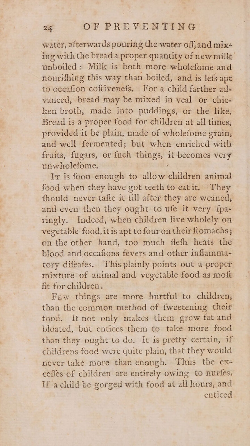 water, afterwards pouring the water off, and mixe ing with the bread a proper quantity of new milk unboiled: Milk is both more wholefome and nourifhing this way than boiled, and is lefs apt to occafion coftivenefs. For a child farther ad- vanced, bread may be mixed in veal or chic- ken broth, made into puddings, or the like, Bread is a proper food for children at all times, provided it be plain, made of wholefome grain, and well fermented; but when enriched with fruits, fugars, or high things, it becomes very unwholefome. Ir is foon enough to allow children animal food when they have got teeth to eatit. They fhould never tafte it till after they are weaned, and even then they ought to ufe it very fpa- ringly. Indeed, when children live wholely on vegetable food, it is apt to four on their ftomachs; on the other hand, too much flefh heats the blood and occafions fevers and other indamma- tory difeafes. This plainly pomts out a proper mixture of animal and vegetable food as moft fit for children. Few things are more hurtful to children; than the common method of fweetening their food. It not only makes them grow fat and bloated, but entices them to take more food than they ought to do. It is pretty certain, if childrens food were quite plain, that they would never take more than eneugh. Thus the ex- cefies of children are entirely owing to nurfes. If achild be gorged with food at all hours, and enticed