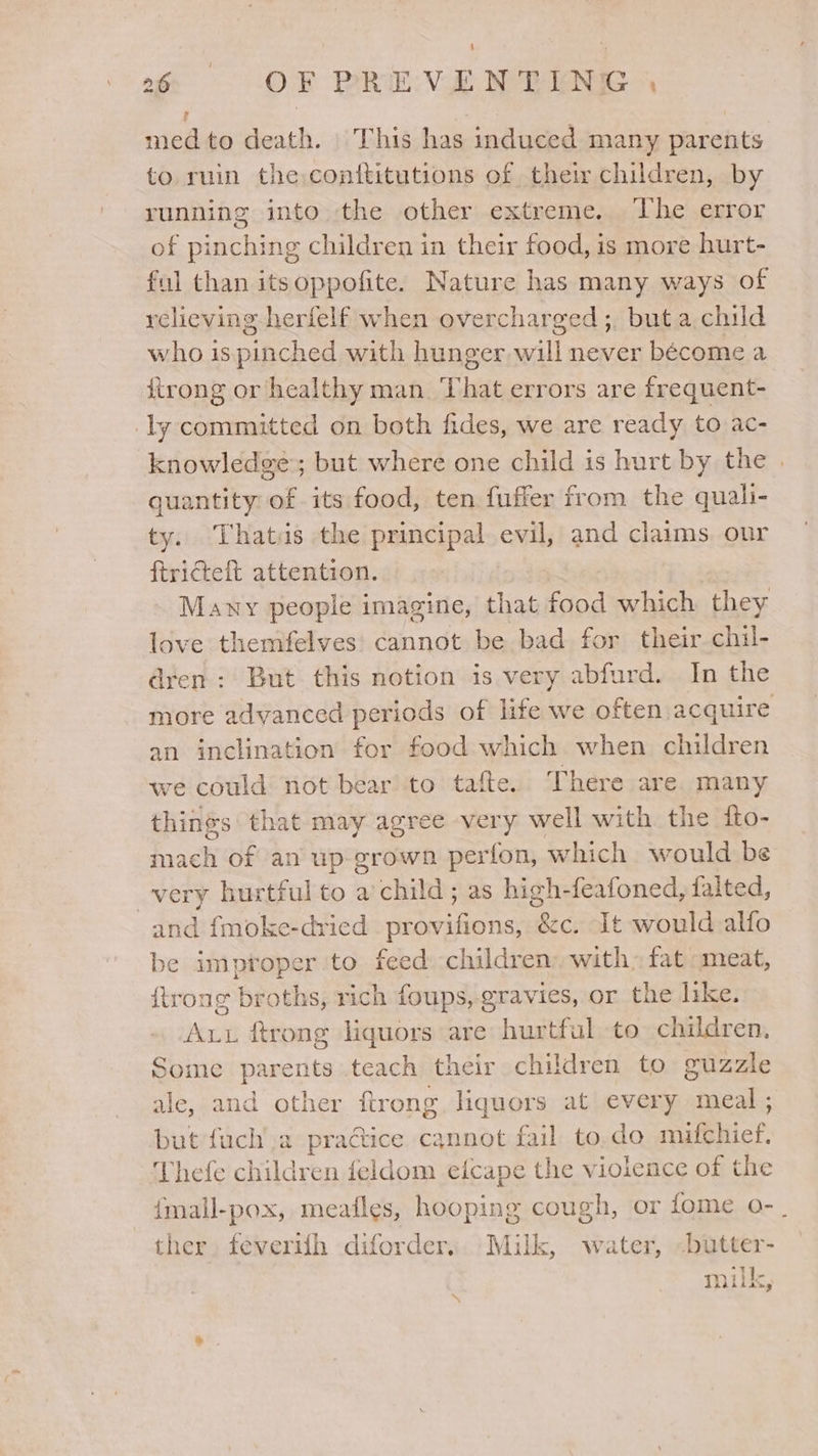 | : med to death. This has induced many parents to ruin the conftitutions of thei children, by running into the other extreme. The error of pinching children in their food, is more hurt- ful than itsoppofite. Nature has many ways of relieving herfelf when overcharged ;, but a child who is pinched with hunger will never bécome a firong or healthy man. That errors are frequent- ly committed on both fides, we are ready to: ac- ‘knowledge; but where one child is hurt by the . quantity of its food, ten fuffer from the quali- ty. Thatis the principal evil, and claims our ftricteft attention. | Mawy people imagine, that food which they love themfelves' cannot be bad for their chil- dren: But this notion is very abfurd. In the more advanced periods of life we often acquire an inclination for food which when children we could not bear to tafte. There are. many things that may agree very well with the fto- mach of an up-grown perfon, which would be very hurtful to a’child; as high-feafoned, falted, and fmoke-dried provifions, &amp;c. It would alfo be improper to feed children) with: fat meat, {trong broths, rich foups, gravies, or the like. Aut ftrong liquors are hurtful to children, Some parents teach their children to guazzle ale, and other ftrong liquers at every meal ; but fuch a pra@ice cannot fail to.do mifchief. Thefe children feldom eicape the violence of the {mall-pox, meafles, hooping cough, or fome o- . ther. feverifh diforder.. Milk, water, -butter- t milk