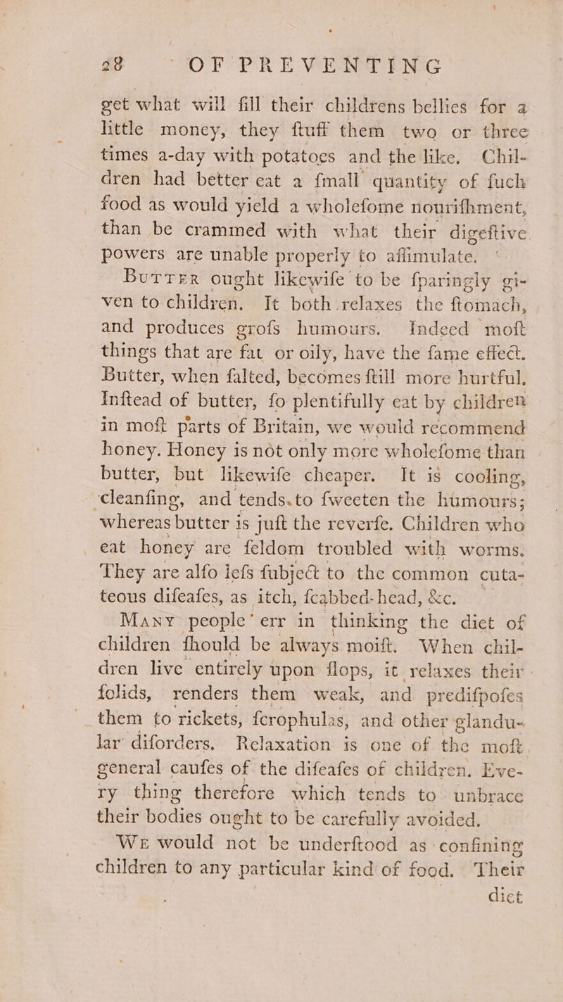 get what will fill their childrens bellies for a little money, they ftuff them two or three times a-day with potatoes and the like. Chil- dren had better cat a {mall quantity of fuch food as would yield a wholefome nourifhment, than be crammed with what their digeftive. powers are unable properly to affimvulate. Butter ought likewife to be fparingly gi- ven to children. It both relaxes the {ftomach, and produces erofs humours. Indeed moft things that are fat or oily, have the fame effect. Butter, when falted, becomes ftill more hurtful. Inftead of butter, fo plentifully eat by children in moft parts of Britain, we would recommend honey. Honey is not only more wholefome than butter, but likewife cheaper. It is cooling, cleanfing, and t tends.to fweeten the humours; whereas butter i is juft the reverfe. Children who eat honey are feldom troubled with worms, They are alfo iefs fubje&amp; to the pees cuta- teous difeafes, as itch, fcabbed-head, &amp;c. Many people’ err in thinking the dict of children fhould be always moift. When chil- dren live entirely upon flops, ic relaxes their folids, renders them weak, and predifpofes them to rickets, {crophul as, and other glandu- lar diforders, Relaxation is one of the mof. general caufes of the difeafes of children. Eve- ry thing therefore which tends to unbrace their Bodies ought to be carefully avoided. We would not be eae ace as confining children to any particular kind of food. Their diet