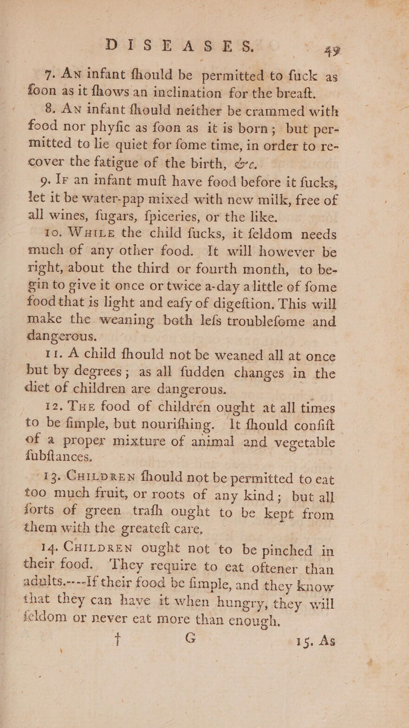 DES bw wes ay 7. AN infant fhould be permitted to fuck as foon as it fhows an inclination for the breaft. 8. An infant fhould neither be crammed with food nor phyfic as foon as it is born; but per-: mitted to lie quiet for fome time, in order to re- cover the fatigue of the birth, &amp;c. 9. ly an infant muft have food before it fucks, let it be water-pap mixed with new milk, free of all wines, fugars, fpiceries, or the like. to. Wate the child fucks, it feldom needs much of any other food. It will however be right, about the third or fourth month, to be- gin to give it once or twice a-day alittle of fome food that is light and eafy of digeftion. This will make the weaning both lefs troublefeme and dangerous. 11. A child fhould not be weaned all at once but by degrees; as all fudden changes in the diet of children are dangerous. 12, Tue food of children ought at all times to be fimple, but nourifhing. It fhould confit of a proper mixture of animal and vegetable fubftances. 13. Curtpren fhould not be permitted to eat too much fruit, or roots of any kind; but all forts of green trafh ought to be kept from them with the greateft care, 14, CHILDREN ought not to be pinched in their food. T hey require to eat oftener than _ aduits.----If their food be fimple, and they know that they can have it when hungry, they will feldom or never eat more than enough, zt G 1s, As \