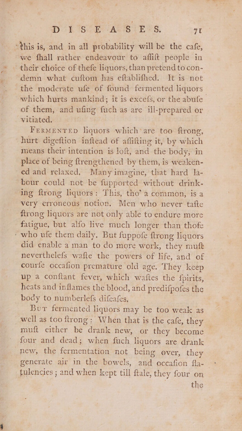 Bee ARIE TS. | eat “this is, and in all probability will be the cafe, we fhall rather endeavour to affift people in - their cHoice of thefe liquors,than pretend to con- -demn what cuftom has eftablifhed. It is not the moderate ufe of found fermented liquors which hurts mankind; it is excefs, or the abufe of them, and ufing fuch as are ill-prepared or vitiated, | FerMENTED liquors which*are too ftrong, hurt digeftion inftead of affifting it, by which means their intention is loft, and the body, in place of being ftrengthened by them, is weaken- ed and ye listed, Many imagine, that hard la- bour could not be fiipported without drink- ing ftrong liquors: This, tho’ a common, is a very erroneous notion. Men who never tafte firong liquors are not only able to endure more fatigue, but alfo hve much longer than thofe ‘ who ufe them daily. But fuppofe ftrong liquors did enable a man to do more work, they mufté neverthelefs wafte the powers of life, and of courte occafion premature old age. They keep up a conftant fever, which waftes the {fpirits, heats and inflames the re and predifpofes the body to numberlefs difeafe Bur fermented liguors ust be too weak as well as too ftrong: When that is the cafe, they muft either be drank new, or they become four and dead; when fuch liquors are drank new, the ferm xeneatan not being over, they generate air in the bowels, Rise occafion fee tulencies ; and when kept till ftale, they four on | | the