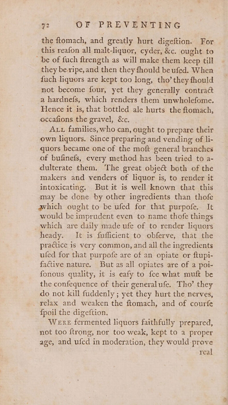 the ftomach, and greatly hurt digeftion. For this reafon all malt-liquor, cyder, &amp;c. ought to be of fuch ftrength as will make them keep till they be-ripe, and then they fhould be ufed. When fuch liquors are kept too long, tho’ they fhould not become four, yet they generally contract a hardnefs, which renders them unwholefome. Hence it is, that bottled ale hurts the f{tomach, occafions the gravel, &amp;c. | Aux families, who can, ought to prepare their own liquors. Since preparing and vending of li- quors became one of the moft general branches of bufinefs, every method has been tried to a- dulterate them. The great object both of the makers and venders of liquor is, to render it intoxicating. But it is well known that this may be done by other ingredients than thofe which ought to be ufed for that purpofe. It would be imprudent even to name thofe things which are daily made ufe of to render liquors heady. It is f{uflicient to obferve, that the practice is very common, and all the ingredients ufed for that purpofe are of an opiate or ftupi- factive nature. But as all opiates are of a poi- fonous quality, it is eafy to fee what muft be the confequence of their generalufe. Tho’ they do not kill fuddenly ; yet they hurt the nerves, relax and weaken the ftomach, and of courfe {poil the digeftion. Were fermented liquors faithfully prepared, not too ftrong, nor too weak, kept to a proper age, and ufed in moderation, they would-prove real