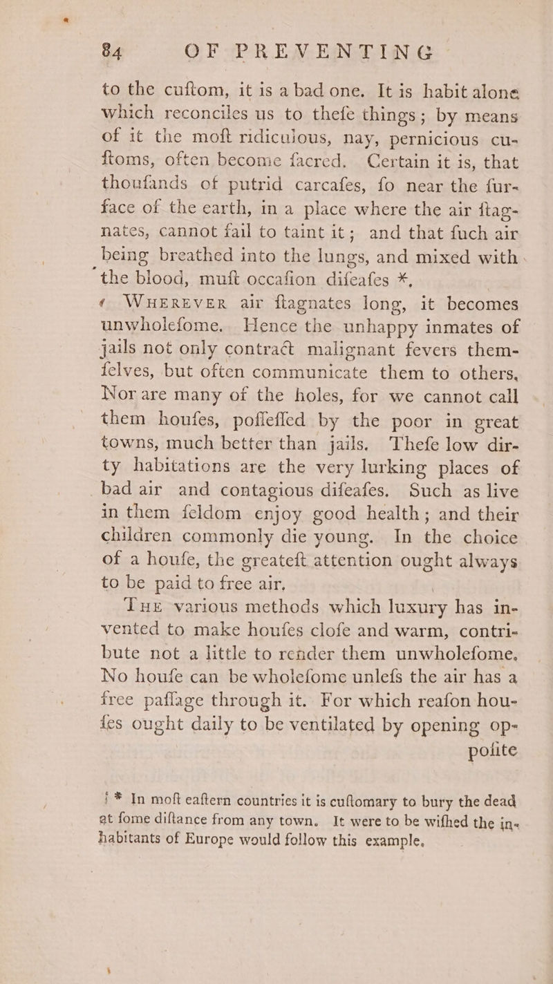 to the cuftom, it is a bad one. It is habit alone which reconciles us to thefe things; by means of it the moft ridiculous, nay, pernicious cu- ftoms, often become facred. Certain it is, that thoufands of putrid carcafes, fo near the fur- face of the earth, in a place where the air {tag- nates, cannot fail to taint it; and that fuch air being breathed into the fase and mixed with. ‘the blood, muft occafion difeafes *, ¢ WHEREVER air fiagnates long, it becomes unwholefome. Hence the unhappy inmates of jails not only contract malignant fevers them- felves, but often communicate them to others. Nor are many of the holes, for we cannot call them houfes, poffefled by the poor in great towns, much better than jails. Thefe low dir- ty habitations are the very lurking places of bad air and contagious difeafes, Such as live in them feldom enjoy good health; and their children commonly die young. In the choice of a houfe, the greateft attention ought always to be paid to free air, Tue various methods which luxury has in- vented to make houfes clofe and warm, contri- bute not a little to render them unwholefome. No houfe can be wholefome unlefs the air has a free paflage through it. For which reafon hou- {es ought daily to be ventilated by opening op- polite '* In moft eaftern countries it is cuflomary to bury the dead at fome diftance from any town. It were to be wifhed the i in&lt; habitants of Europe would follow this example,