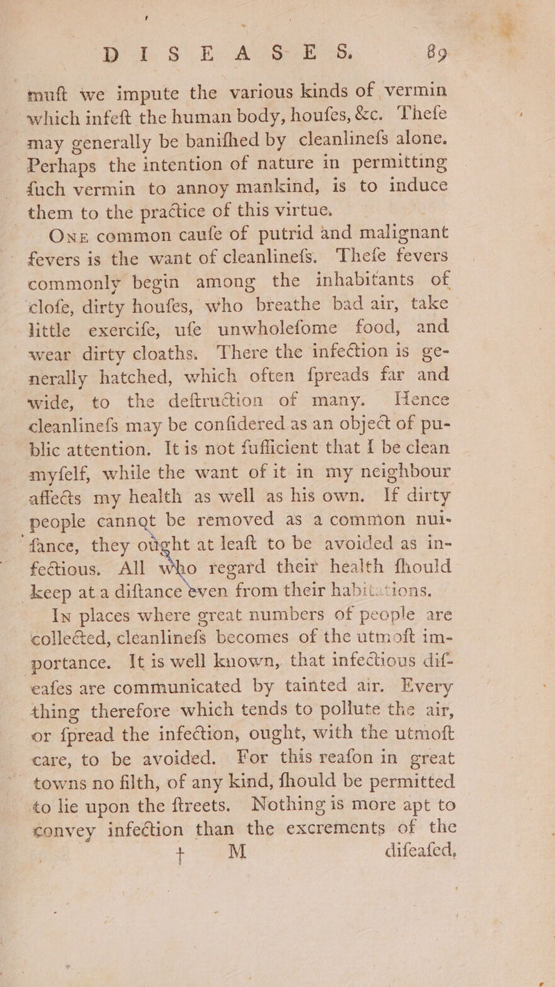 U] muft we impute the various kinds of vermin which infeft the human body, houfes, &amp;c. Thefe may generally be banifhed by cleanlinefs alone. Perhaps the intention of nature in permitting fuch vermin to annoy mankind, is to induce them to the practice of this virtue. Ons common caufe of putrid and malignant commonly begin among the inhabitants of ‘clofe, dirty houfes, who breathe bad air, take little exercife, ufe unwholefome food, and wear dirty cloaths. There the infection 1s ge- nerally hatched, which often fpreads far and wide, to the deftrudtion of many. Hence cleanlinefs may be confidered as an object of pu- blic attention. Itis not fuflicient that I be clean myfelf, while the want of it in my neighbour affects my health as well as his own. If dirty people cannot be removed as a common nui- ‘fance, they otght at leaft to be avoided as in- fectious. All Sno regard their health fhould keep ata diftance even from their habit. tions, In places where great numbers of people are colle&amp;ed, cleanlinefs becomes of the utmoft im- portance. It is well known,. that infectious dif- eafes are communicated by tainted air. Every thing therefore which tends to pollute the air, or {pread the infection, ought, with the utmoft care, to be avoided. For this reafon in great towns no filth, of any kind, fhould be permitted to lie upon the ftreets. Nothing is more apt to convey infection than the excrements of the + M difeafed,