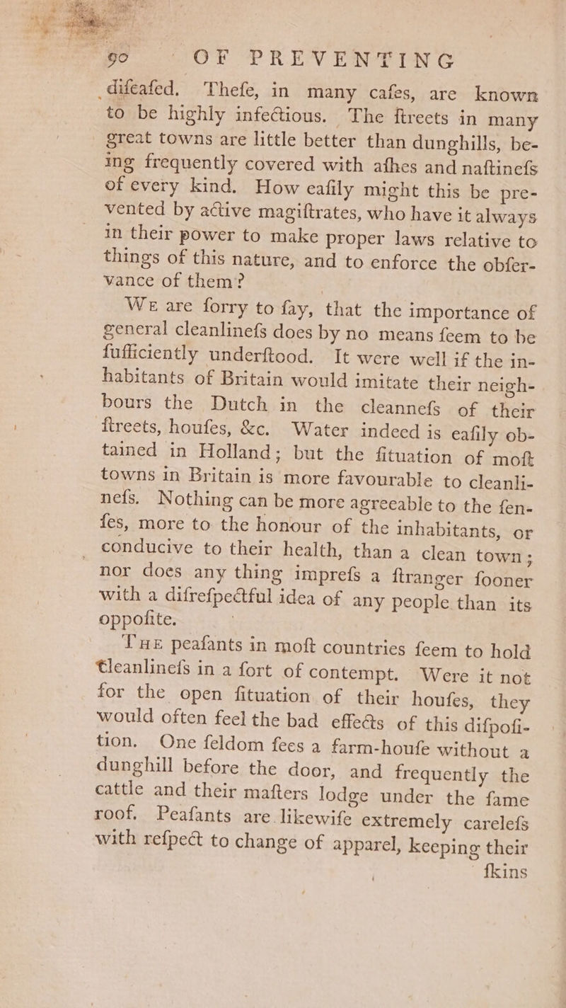 difeafed, Thefe, in many cafes, are known to be highly infectious. The ftreets in many great towns are little better than dunghills, be- ing frequently covered with athes and naftinefs of every kind. How eafily might this be pre- vented by active magiftrates, who have it always in their power to make proper laws relative to things of this nature, and to enforce the obfer- vance of them? 3 We are forry to fay, that the importance of general cleanlinefs does by no means feem to be fufficiently underftood. It were well if the in- habitants of Britain would imitate their neigh- bours the Dutch in the cleannefs of their ftreets, houfes, &amp;c. Water indeed is ealily ob- tained in Holland; but the fituation of moit towns in Britain is more favourable to cleanli- nefs. Nothing can be more agreeable to the fen- fes, more to the honour of the inhabitants, or conducive to their health, than a clean town; nor does any thing imprefs a ftranger fooner with a difrefpectful idea of any people than its oppoilite. Vue peafants in moft countries feem to hold tleanlinefs in a fort of contempt. Were it not for the open fituation of their houfes, they would often feel the bad effeéts of this difpofi- tion. One feldom fees a farm-houfe without a dunghill before the door, and frequently the cattle and their mafters lodge under the fame roof. Peafants are. likewife extremely carele{s with refpect to change of apparel, keeping their {kins