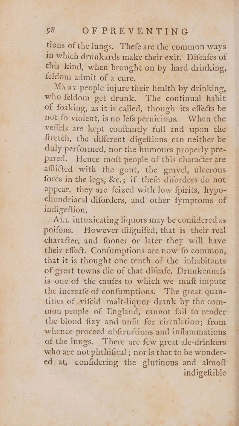 o&amp; OF PREVENTING tions of the lungs. Thefe are the common ways in which drunkards make their exit. Difeafes of this kind, when brought on by hard drinking, feldom admit of a cure. Many people injure their health by drinking, who feldom get drunk. The continual habit of foaking, as it is called, though its effects be not fo violent, is no lefs pernicious. When the veficls are kept conftantly full and upon the firetch, the different digeitions can neither be duly performed, nor the humours properly pre- pared. Hence moft people of this character are afflicted with the gout, the gravel, ulcerous appear, they are feized with low fpirits, hypo- chondriacal diforders, and other fymptoms of indigeftion, ALL intoxicating liquors may be confidered as poifons. However difguifed, that is their real character, and fooner or later they will have their effect. Confumptions are now fo common, that it is thought one tenth of the inhabitants of great towns die of that difeafe. Drunkennefs is one of the caufes to which we muft impute the increafe of confumptions. The great quan- tities of .vifcid malt-liquor drank by the com- mon people of England, cannot fail to render the blood fizy and unfit for circulation; from whence proceed obftructions and inflammations of the lungs. There are few great ale-drinkers _ who are not phthifical ; nor is that to be wonder- ed at, confidering the glutinous and almoft indigeftible eae