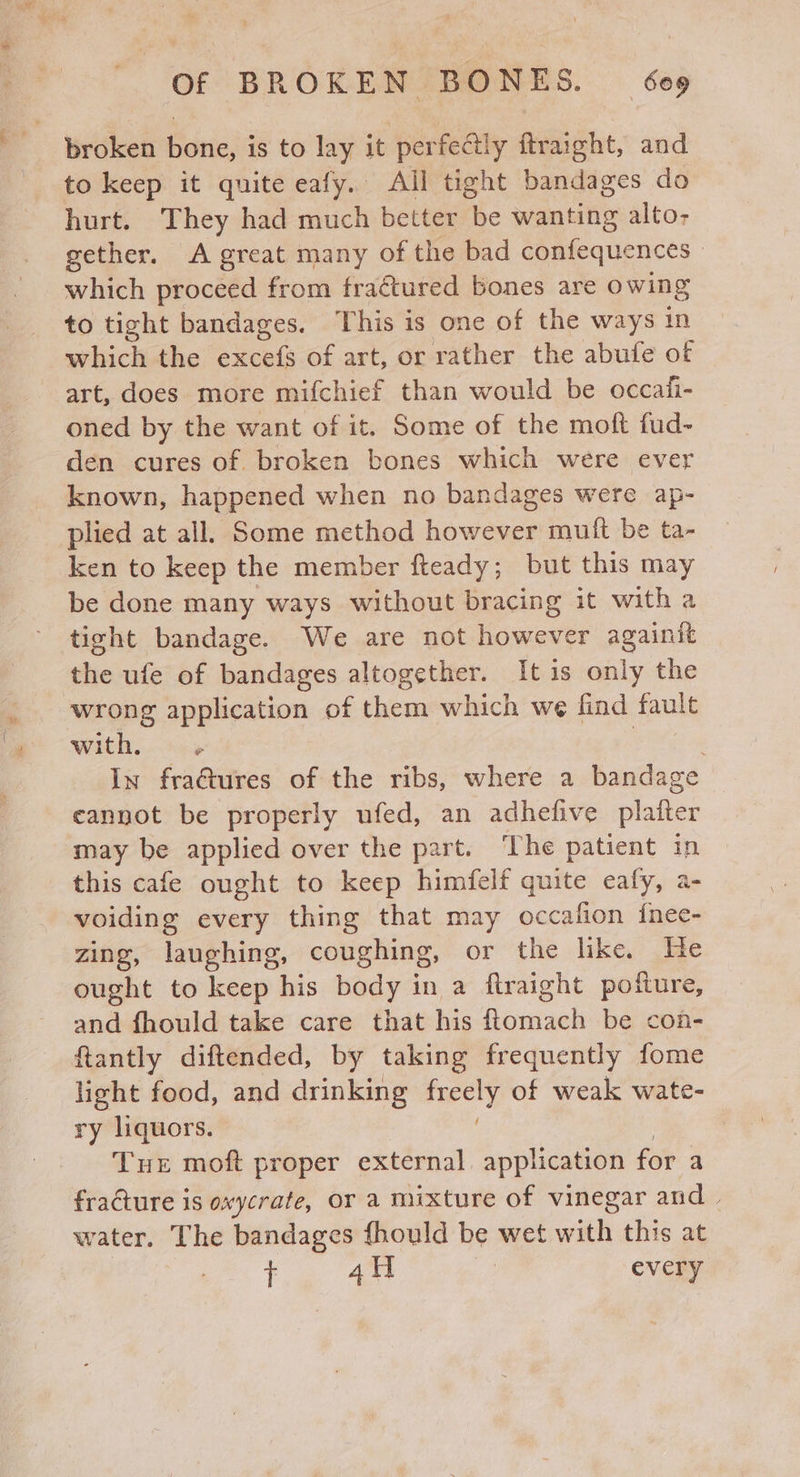 to keep it quite eafy. All tight bandages do hurt. They had much better be wanting alto- gether. A great many of the bad confequences | which proceed from fractured bones are owing to tight bandages. This is one of the ways in which the excels of art, or rather the abufe of art, does more mifchief than would be occaii- oned by the want of it. Some of the moft fud- den cures of. broken bones which were ever known, happened when no bandages were ap- plied at all. Some method however mutt be ta- ken to keep the member fteady; but this may be done many ways without bracing it with a tight bandage. We are not however againit the ufe of bandages altogether. It is only the wrong application of them which we find fault with. | ; In fra@ures of the ribs, where a bandage cannot be properly ufed, an adhefive platter may be applied over the part. The patient in this cafe ought to keep himfelf quite eafy, a- voiding every thing that may occafion {nee- zing, laughing, coughing, or the like. He ought to keep his body in a ftraight poiture, and fhould take care that his ftomach be con- ftantly diftended, by taking frequently fome light food, and drinking rey of weak wate- ry liquors. Tue moft proper external application for a fracture is oxycrate, OF a mixture of vinegar and | water. The bandages fhould be wet with this at + 4H | every