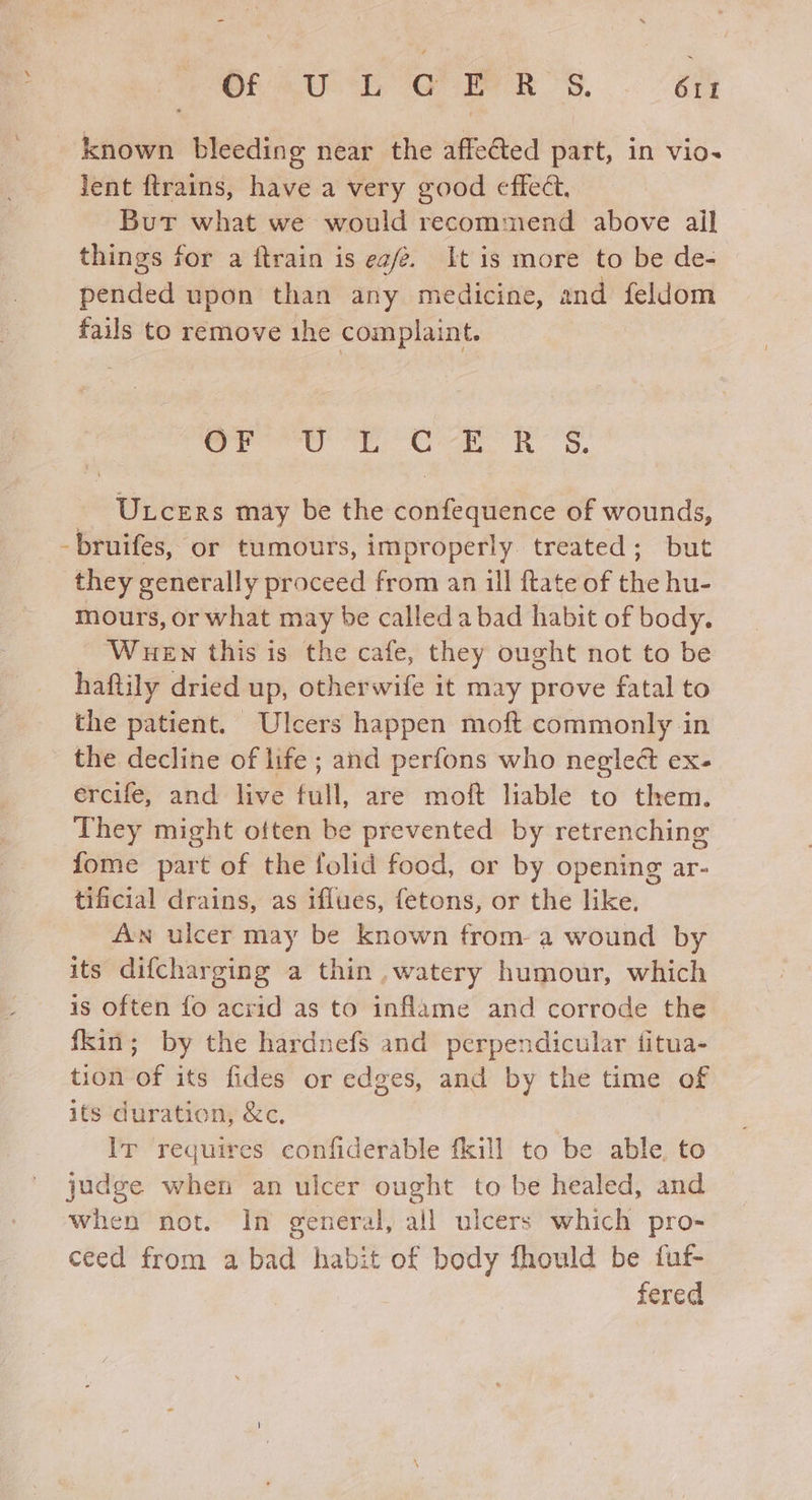 known bleeding near the affected part, in vio- lent ftrains, have a very good effect, But what we would recommend above ail things for a ftrain is ea/2. It is more to be de- pended upon than any medicine, and feldom fails to remove ihe complaint. rere te Oa, Rh. - Utcers may be the confequence of wounds, -bruifes, or tumours, improperly treated; but they generally proceed from an ill ftate of ne hu- mours, or what may be called a bad habit of body. WueEn this is the cafe, they ought not to be haftily dried up, otherwife it may prove fatal to the patient. Ulcers happen moft commonly in the decline of life ; and perfons who negleét ex- ercife, and live full, are moft liable to them. They might often be prevented by retrenching fome part of the folid food, or by opening ar- tificial drains, as iflues, fetons, or the like. An ulcer may be known from a wound by its difcharging a thin ,watery humour, which is often fo acrid as to inflame and corrode the fkin; by the hardnefs and perpendicular titua- tion of its fides or edges, and by the time of its duration, &c, Ir requires confiderable fkill to be able, to judge when an ulcer ought to be healed, and when not. In general, all ulcers which pro- ceed from a bad habit of body fhould be fuf- fered