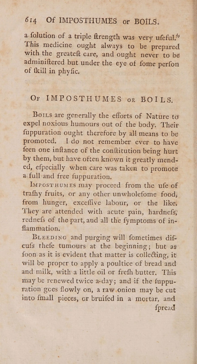 a {olution of a triple ftrength was very ufeful.” This medicine ought always to be prepared with the greateft care, and ought never to be adminiftered but under the eye of fome perfon of (kill in phyfic, os Or IMPOSTHUMES or BOILS,. _ Borns are generally the efforts of Nature td expel noxious humours out of the body. Their {uppuration ought therefore by all means to be promoted. Ido not remember ever to have feen one inftance of the conftitution being huré by them, but have often known it greatly mend- ed, efpecially when care was taken to promote a.full-and free fuppuration. | ImMposTHUMES may proceed from the ufe of trafhy fruits, or any other unwholefome food, from hunger, exceflive labour, or the like hey are attended with acute pain, hardnefs; rednefs of the part, and all the fymptoms of in- flammation. BLEEDING and purging will fometimes dif- cufs thefe tumours at the beginning; but as foon as it is evident that matter is collecting, it will be proper to apply a poultice of bread and and milk, witha little oil or frefh butter, This may be renewed twice a-day; and if the {uppu- ration gces flowly on, a raw.onion may be cut into {mall pieces, or bruifed in a mortar, and fpread