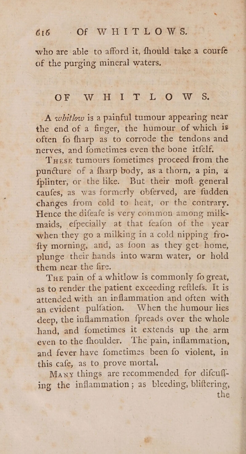 a6 VOR A eT Os: who are able to afford it, fhould take a courfe of the purging mineral waters. OF... We Boa FL gO Wees: A whitlw is a painful tumour appearing near the end of a finger, the humour of which 1s often fo fharp as to corrode the tendons and nerves, and fometimes even the bone itfelf. Tuese tumours fometimes proceed from the puncture of a fharp body, asa thorn, a pin, a {plinter, or the like. But their moft. general caufes, as was formerly obferved, are fudden changes from cold to heat, or the contrary. Hence the difeafe is very common among milk- maids, efpecially at that feafon of the year when they goa milking in a cold nipping fro- fty morning, and, as foon as they get home, plunge cheer hands into warm water, or hold them near the fire. Tue pain of a whitlow is commonly fo great, as to render the patient exceeding reftlefs. It is attended with an inflammation and often with an evident pulfation. When the humour lies deep, the inflammation fpreads over the whole. hand, and fometimes it extends up the arm even to the fhoulder. The pain, inflammation, and fever have fometimes been fo violent, in this cafe, as to prove mortal. Many things are recommended for difcuff- ing the inflammation ; as bleeding, bliftering, the