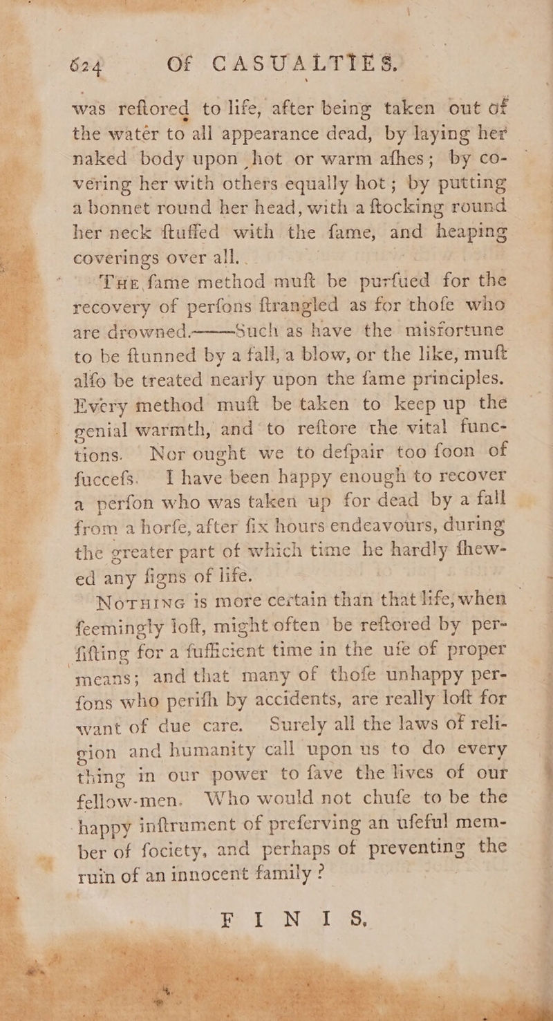 was reftored to life, after being taken out of naked body upon hot or warm afhes; by co- vering her with others equally hot; by putting a bonnet round her head, with afocking round her neck fluffed with the fame, and pire pa tase over all.. | THe fame method muft be pur fied fat ne recovery of perfons ftrangled as for thofe who are drowned. to be ftunned by a fall, a blow, or the like, mutt alfo be treated nearly upon the fame principles. tions. Nor ought we to defpair too foon of fuccefs. I five been happy enough to recover a perfon who was taken up for dead by a fall from a horfe, after fix hours endeavours, during the greater part of which time he seen) fhew- ed any figns of life. feemingty loft, might often be reftored by per- fitting fora fuficient time in the ufe of proper means; and that many of thofe unhappy per- fons who perifh by accidents, are really loft for want of due care. Surely all the laws of reli- gion and humanity call upon us to do every thing mm our power to fave the lives of our fellow-men. Who would not chufe to be the happy inftrument of preferving an ufeful mem- ber of fociety, and ate of preventing the aa Le SN gaa eee ES ; Oe