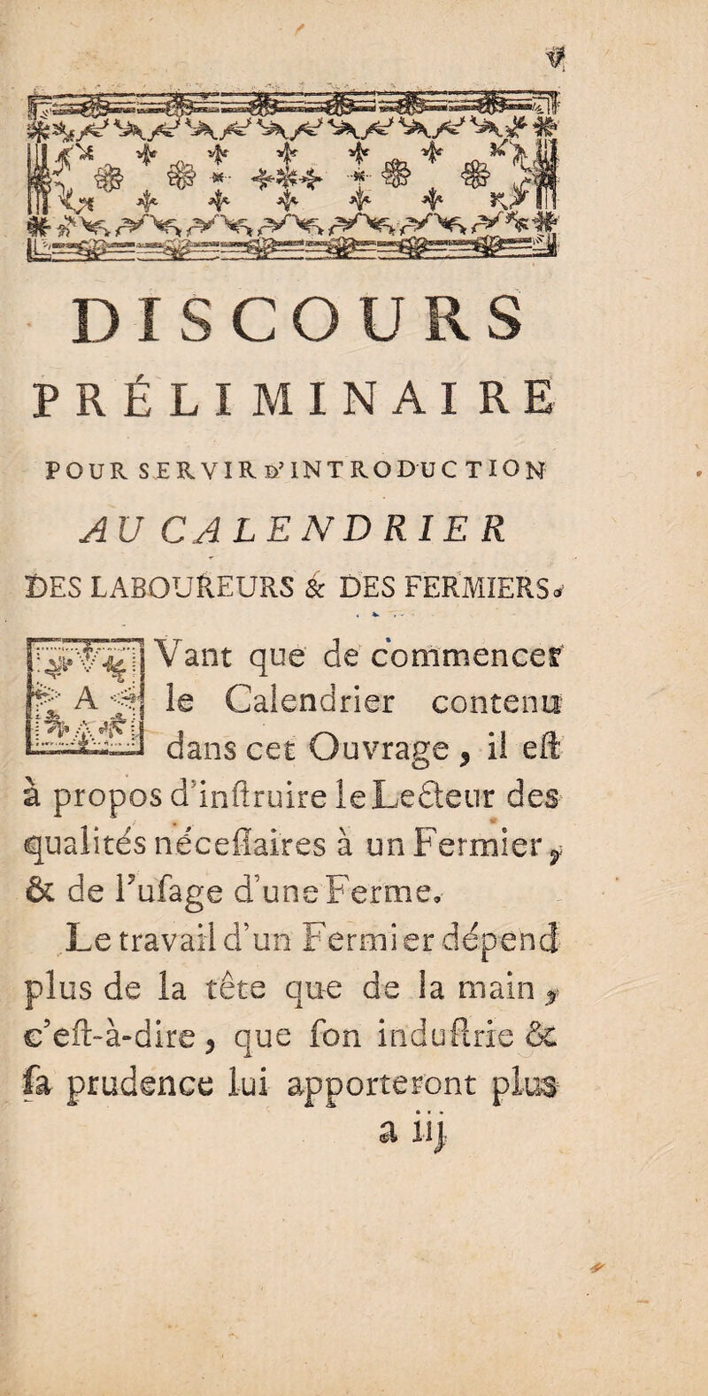 / y DISCOURS PRÉLIMINAIRE POUR SERVIR D’INTRODUCTION AU CALEND RIE R DES LABOUREURS & DES FERMIERS» « V. Vaut que de commencer le Calendrier contenu dans cet Ouvrage , il eft à propos ddnftruireleLedeur des qualités nécefîaires à un Fermier y & de Tufage d’une Ferme» Le travail d’un Fermier dépend plus de la tête qu-e de la main ? e’eft-à-dire , que fon induflrie & fa prudence lui apporteront plut a il) &