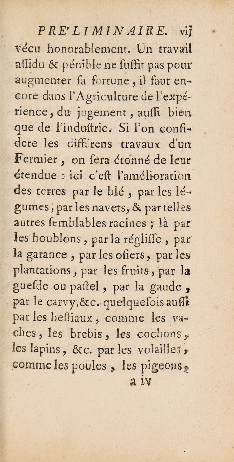 PRE'LI MIN AIRE, vif ?écu honorablement. Un travail aflîdu & pénible ne fuffit pas pout augmenter fa fortune 5 il faut en¬ core dans 1* Agriculture de l’expé¬ rience * du jugement* auffi bien que de Finduftrie. Si l’on confé¬ déré les dim'rens travaux d’un Fermier * on fera étonné de leur étendue : ici c’eft l’amélioration des terres par le blé * par les lé¬ gumes , par les navets* & par telles autres femblables racines ; là par les houblons* parla régliffe * par la garance * par les ofiers* par les plantations* par les fruits* par la guefde ou paftel * par la gaude * par le carvyl&c* quelquefois au0Î par les beftiaux * comme les va¬ ches*'les brebis* les cochons*, les lapins* &c. parles volailles y comme les poules * les pigeons j* a iv