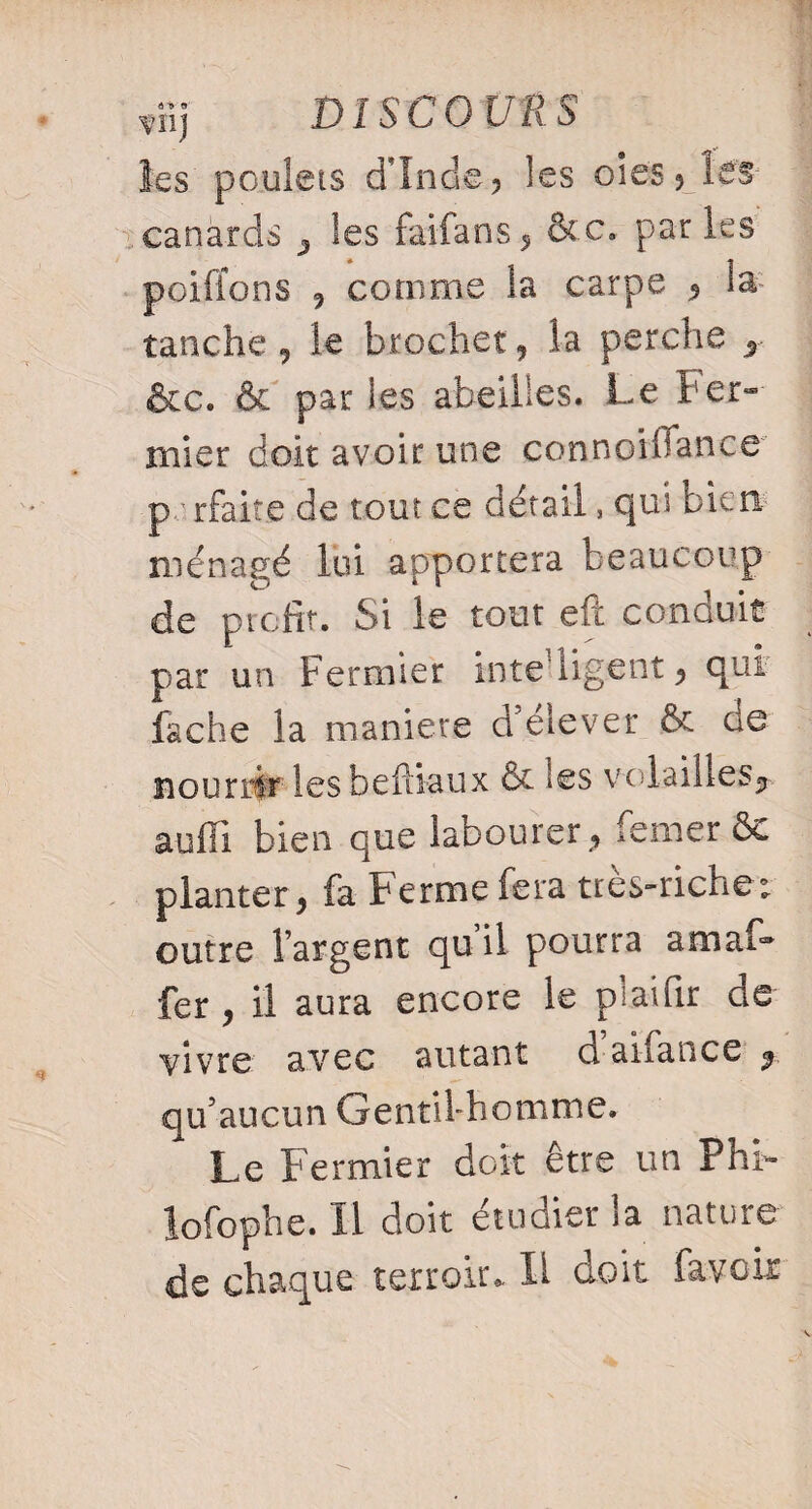 les poulets dinde, les oies, le'S- canàrcls , les fai-fans, &c. par les poifions , comme la carpe , la- tanche 9 le brochet, la perche , &c. & par les abeilles. Le ter- mier doit avoir une connoihance parfaite de tout ce détail, qui bien ménagé lui apportera beaucoup de profit. Si le tout eft conduit par un Fermier intelligent, qui fâche la maniéré d’élever & de nourrir les befiiaux & les volailles, auffi bien que labourer , lemerôo planter, fa Ferme fera très-riche; outre l’argent qu’il pourra amaf- fer , il aura encore le plaifir de vivre avec autant d aiiance , qu’aucun Gentil-homme. Le Fermier doit être un PhF lofophe. Il doit étudier la nature de chaque terroir. Il doit favoir