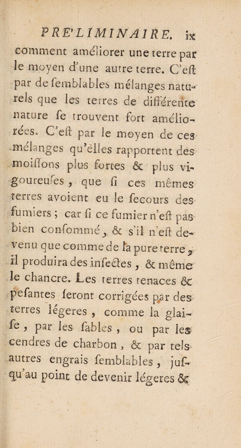 comment améliorer une terre par le moyen d'une autre terre» Ceft par de fetîiblabiés mélanges natiK tels que les terres de différente nature fe trouvent fort amélio¬ rées» C eft par le moyen de ces melanges qu’elles rapportent des moiffons plus fortes & plus vi¬ goureuses $ que fi ces mêmes terres avoient eu le fecours des fumiers ; car fi ce fumier n’eft pas bien confommé* & s’il n’eft de¬ venu que comme de fa pure terre ^ il produira des iniedles ^ ôt inênier le cnancre» Les terres tenaces êt pefantes feront corrigées p,ar des terres légères 9 comme la glai- fo * par les fables , ou par les cendres ce charbon , & par tels* autres engrais femblables > jufo qu au point de devenir légères