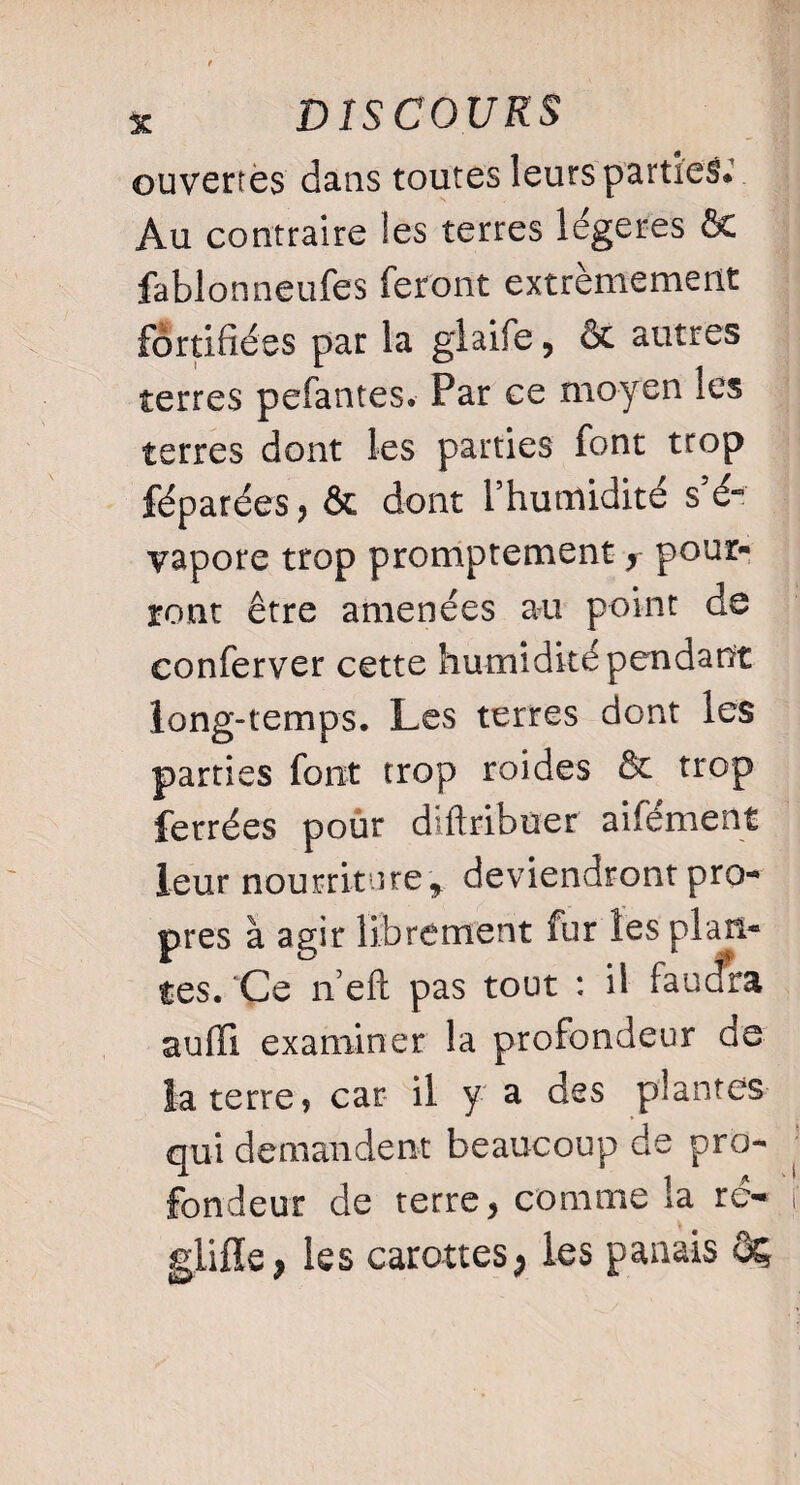 ouvertes dans toutes leurs parties.’ Au contraire les terres légères ôc fablonneufes feront extrêmement fortifiées par la glaife, Ôc autres terres pefantes. Par ce moyen les terres dont les parties font trop féparées, ôc dont l’humidité s’é- vapore trop promptement y pour¬ ront être amenées au point de conferver cette humidité pendant long-temps. Les terres dont les parties font trop roides & trop ferrées pour diftribuer aifément leur nourriture * deviendront pro¬ pres à agir librement fur les plan¬ tes. 'Ce n’eft pas tout : il faudra auffi examiner la profondeur de la terre ? car il y a des plantes qui demandent beaucoup de pro¬ fondeur de terre > comme îa re- glifle, les carottes> les panais ôç