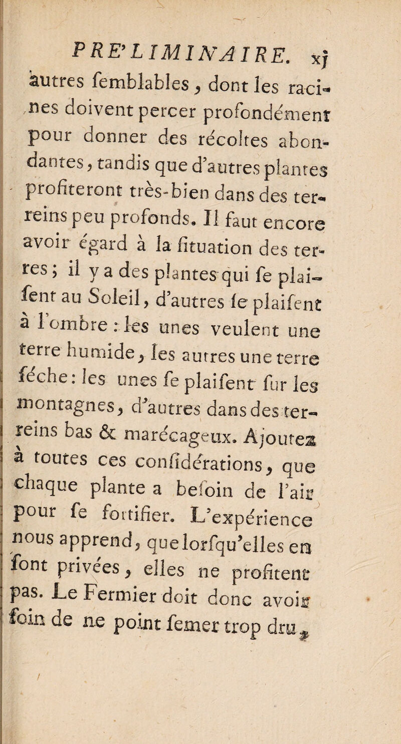 ; * -~2> , PRE’LIMINAIRE, xj autres femblables * dont les ra-ci* ues doivent percer profondément pour donner des récoltes abon¬ dantes y tandis que d’autres plantes profiteront très-bien dans des ter** rems peu profonds. Il faut encore avoir egard a la (ituation des ter¬ res ; il y a des plantes qui fe plai- fent au Soleil, d’autres le plaifent à 1 ombre ries unes veulent une terre humide* les autres une terre i Merles unes fe plaifent fur les | montagnes* d'autres dans des ter- reins bas & marécageux. Ajoutes a toutes ces confîdérations* que chaque plante a befoin de l’air pour fe fortifier. L’expérience nous apprend, quelorfqu’elles em font privées * elles ne profitent pas. Le Fermier doit donc avoii foin de ne point femer trop druf /