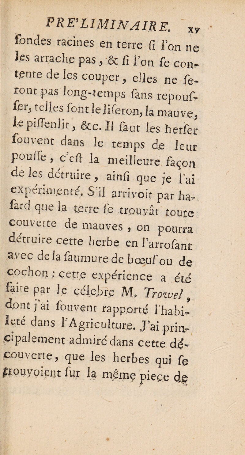 fondes racines en terre fi l’on ne les arrache pas, & fi l’on fe con¬ tente de les couper, elles ne fe¬ ront pas long-temps fans repouf¬ fer, telles font leliferon, la mauve, le pifienlit, &c. Il faut les herfer fou vent clans le temps de leur poulie, cell la meilleure façon de les détruire, ainfi que je lai experim.ente» S’il arrivoit par ha- faia que la terre fe trouvât toute couverte de mauves , on pourra détruire cette herbe en l’arrofant avec delà faumure de boeuf ou de cochon : cette expérience a été faire par Je célébré M. Trowel, dont j’ai fouvent rapporté l'habi¬ leté dans l’Agriculture. J’ai prin¬ cipalement admiré dans cette dé¬ couverte, que les herbes qui fe fK)uvoient fur la même piece clv