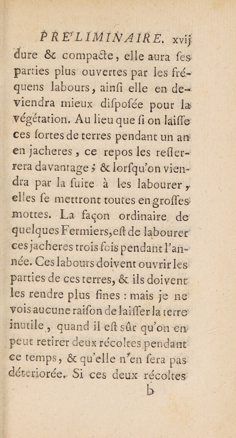 Préliminaire* xvij: 'dure & compare, elle aura les parties plus ouvertes par les fré- quens labours * ainfi elle en-de¬ viendra mieux difpofée pour la- végétation. Au lieu que fi on laifie ces fortes de terres pendant un an en jachères 3 ce repos les refier- rera davantage > & lorfqu’on vien¬ dra par la fuite à les labourer y ©lies fe mettront toutes en groffes* mottes. La façon ordinaire de quelquesFermiers*eftde labourer ces jachères trois fois pendantFan- nee. Les labours doivent ouvrir les parties de ces terres* & ils doivent les rendre plus fines : mais je ne vois aucune raifon de laiffer la terre inutile 5 quand il eftsûr qu’on-en peut retirer deux récoltes pendant ce temps 5 & qu elle r/en fera pas détériorée.- Si ces deux récoltes b