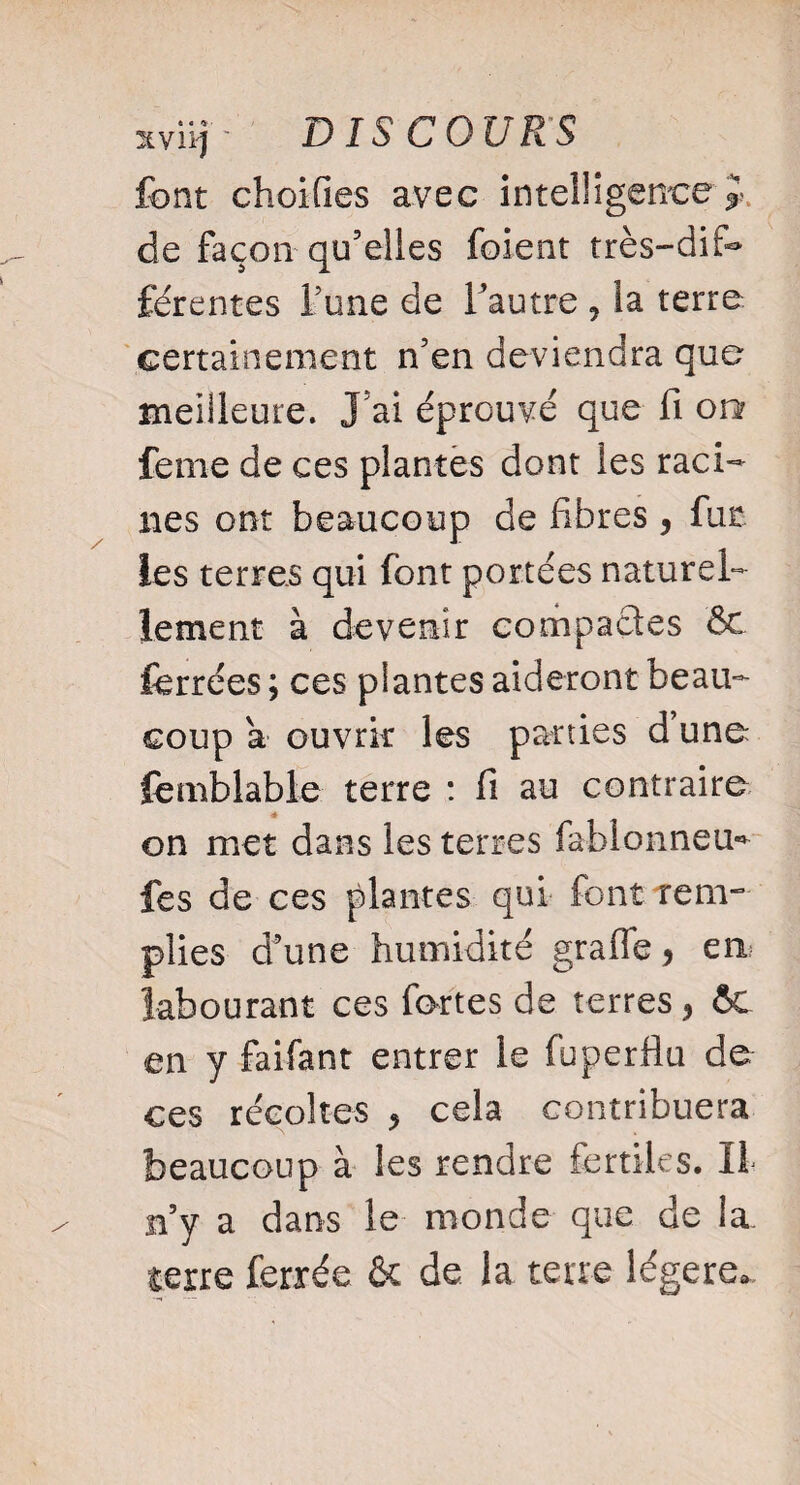 font choifies avec intelligence ^ de façon qu’elles foient très-dif¬ férentes Tune de l’autre ? la terre certainement n’en deviendra que meilleure. J ai éprouvé que fi on feme de ces plantes dont les raci¬ nes ont beaucoup de fibres , fut les terres qui font portées naturel¬ lement à devenir compactes Ôt ferrées ; ces plantes aideront beau¬ coup a ouvrir les parties d’une femblable terre : fi au contraire on met dans les terres fabionneu* fes de ces plantes qui font rem¬ plies d’une humidité grafie, ea labourant ces fortes de terres, ÔC en y faifant entrer le fuperfiu de ces récoltes > cela contribuera beaucoup à les rendre fertiles. Il n’y a dans le monde que de la. terre ferrée & de la terre légère.
