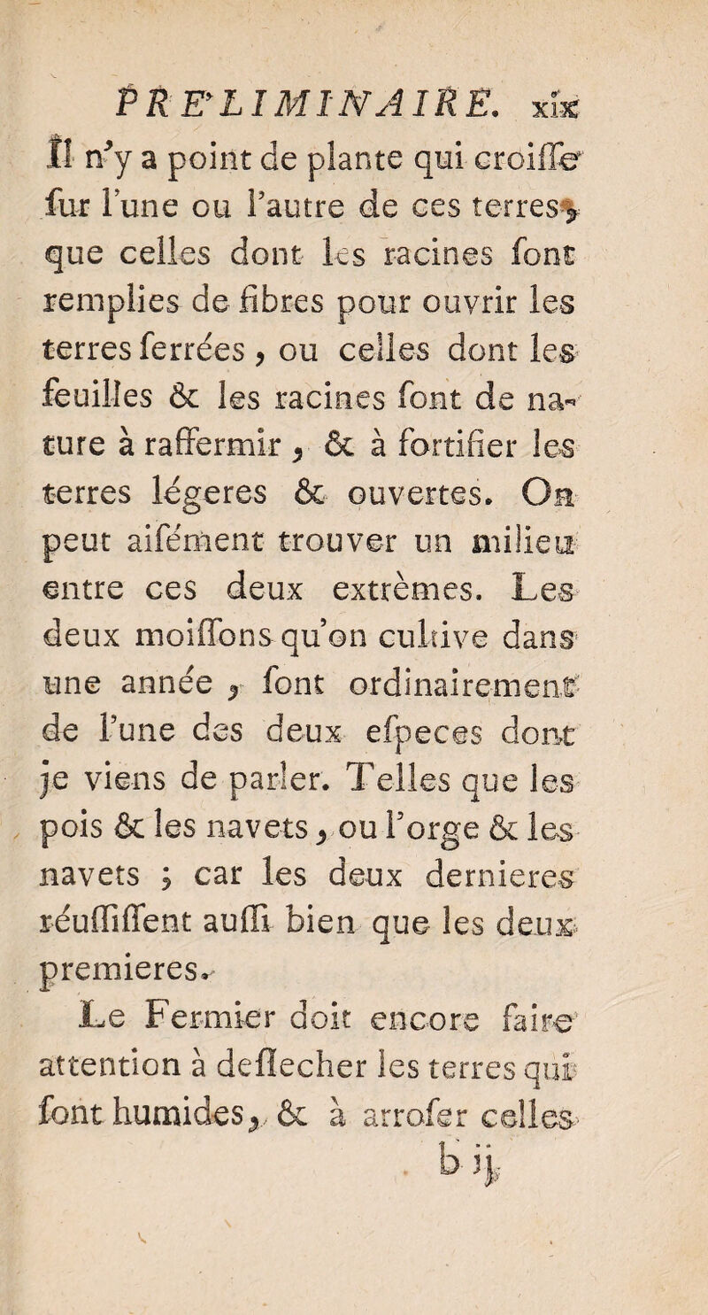 Il n/y a point de plante qui croiffe fur lune ou Fautre de ces terres que celles dont les racines font remplies de fibres pour ouvrir les terres ferrées , ou celles dont les feuilles & les racines font de na¬ ture à raffermir 5 & à fortifier les terres légères & ouvertes. Oh peut aifément trouver un milieu entre ces deux extrêmes. Les deux moiffons quon cultive dans une année y font ordinairement de Tune des deux efpeces dont je viens de parler. Telles que les pois & les navets ^ ou Forge & les navets ; car les deux dernieres réufliffent auffi bien que les deux premieres. Le Fermier doit encore faire attention à deflecher les terres qui font humides & à arrofer celles- H V.