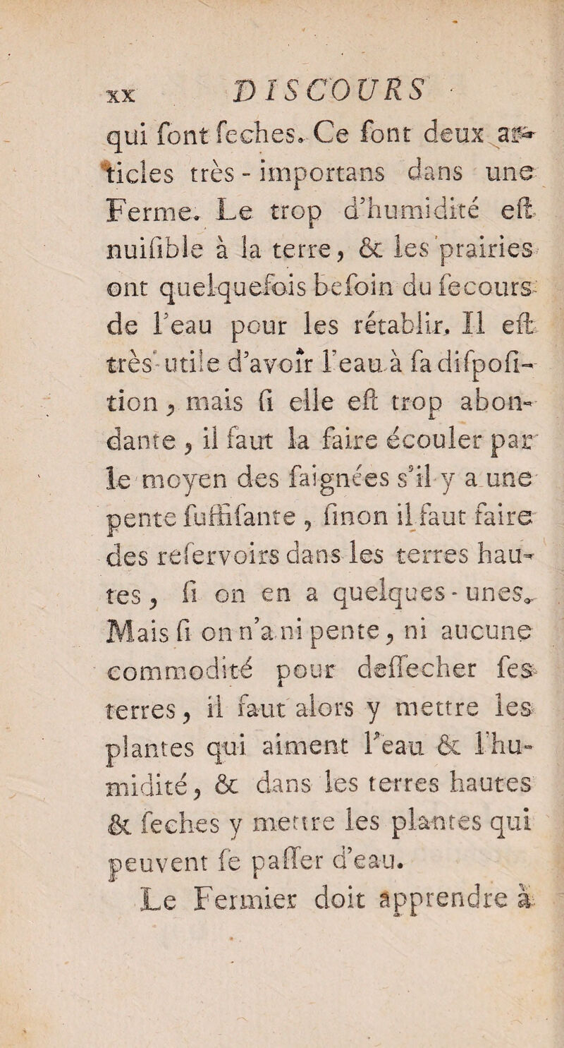 DISCOURS : qui font feches. Ce font deux as» tides très - importais dans une Ferme» Le trop d’humidité eft nuifible à la terre, & les prairies ont quelquefois be foin du fecours de beau pour les rétablir. Il effc> très*utile d’avoir l'eau à fadifpofi- tien ^ mais fi elle efl; trop abon¬ dante y il faut la faire écouler par le moyen des faignées s’il y a une pente fuffifanre , fmon il faut faire des refervoirs dans les terres hau¬ tes , il on en a quelques * unes.. Mais fi on n’a.ni pente, ni aucune commodité pour deffecher fes- terres, il faut alors y mettre les plantes qui aiment beau & 1 hu¬ midité, & dans les terres hautes & feches y mettre les plantes qui peuvent fe paffer d’eau. Le Fermier doit apprendre à
