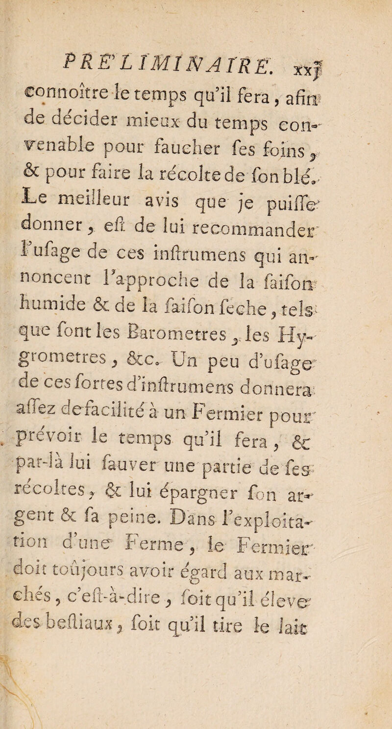 PREyLÎMINATRE. x* f connoître le temps qu5iî fera, afi w de decider mieux du temps com renable pour faucher fes foins r & pour faire la récolte de fonblé^ ï-iS meilleur avis que je puiiTev donner , eft de lui recommander î ufage de ces inftrumens qui aim non cent 1 approche de la faiforrt humide & de ia faifon feche ? tête que iont les Baromètres y les Hyv giometres , ôte*- Un peu d^jfagsr de ces fortes d’inftrumens donnera a- iez defaciiité à un Fermier pou®' prévoir le temps qu’il fera, & par-ia lui fauver une partie ue fes- récoltés* & lui épargner fon ar- gentôc fa peine. Dans l’exploita- non d’une Ferme, le Fermier doit toujours avoir égard aux mar¬ chés, c’eft-à-dire , fo.it qu’il élevé des befliaux, foit qu’il tire le lait