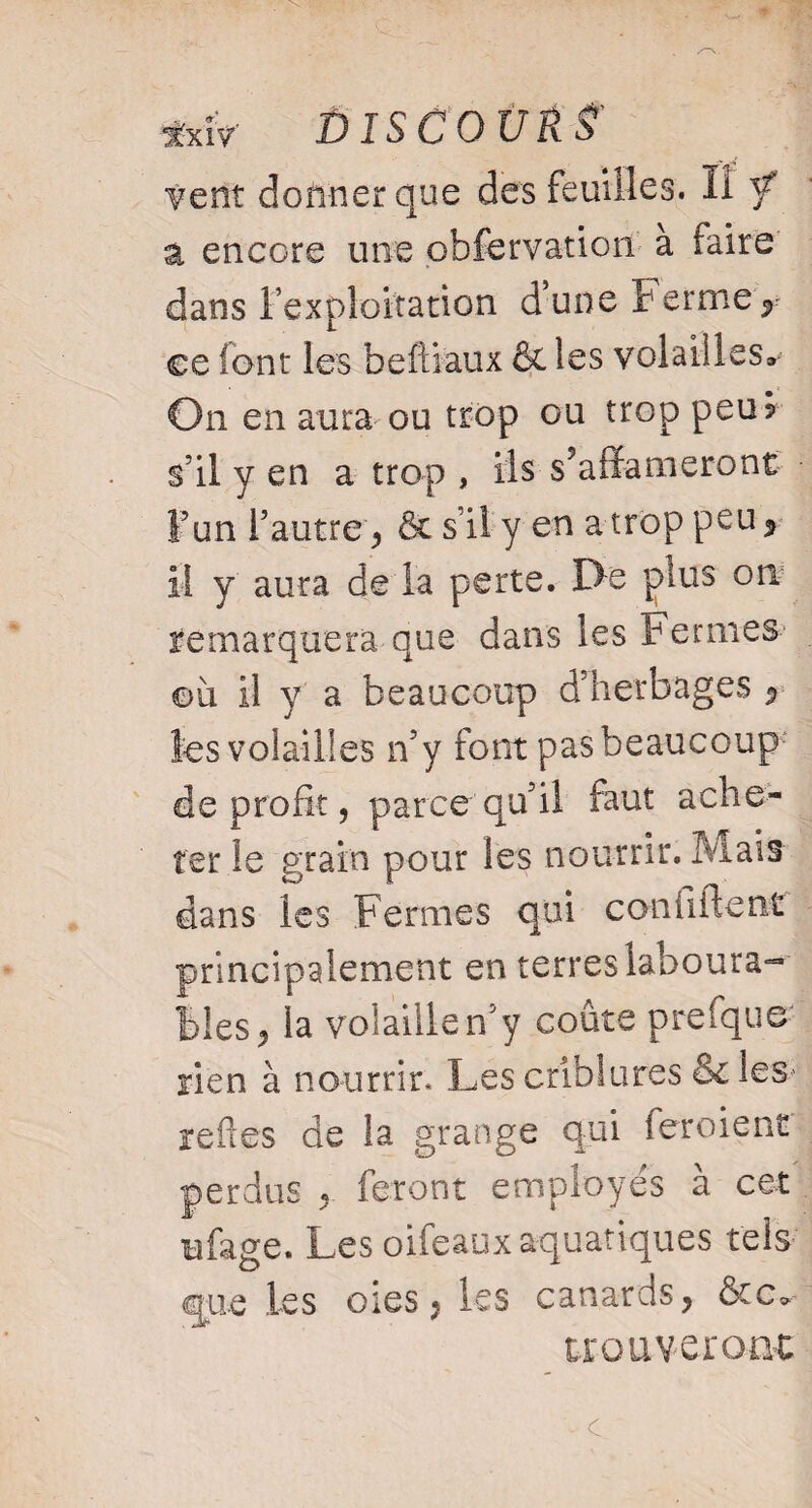 \ . *xîV DISC DURÉ' vent donner que des feuilles, il / a encore une obfervation a faire dans lexploitation dune fermer ce font les beftiaux & les volailles» On en aura ou trop ou trop peu? s’il y en a trop , ils s’affameront F un l’autre, & s il y en a trop peu* il y aura de la perte. De plus on remarquera que dans les Fermes où il y a beaucoup d’herbages * les volailles n’y font pas beaucoup de profit, parce qu’il faut ache¬ ter le grain pour les nourrir. Mais- dans les Fermes qui confiitent principalement en terres laboura- blés ^ la volaille n’y coûte prefque rien à nourrir. Les crîblures & les* reftes de la grange qui feroient perdus « feront employes a cet rafage. Les oifeaux aquatiques tels que les oies , les canards, &c^ trouveront c