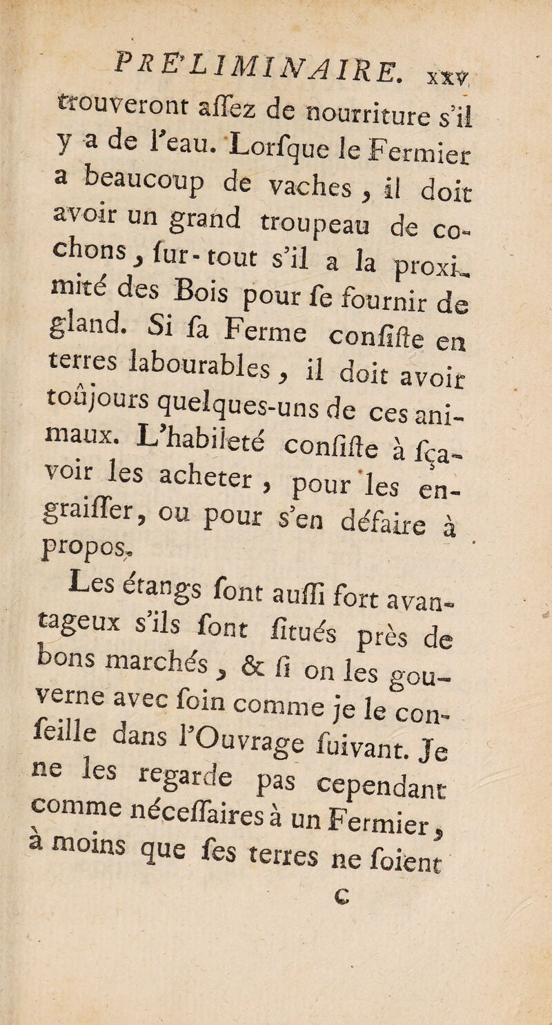 trouveront allez de nourriture s’ii y a de l'eau. Lorfque le Fermier a beaucoup de vaches , il doit avoir un grand troupeau de co¬ chons , fur-tout s’il a la proxL mité des Bois pour fe fournir de gland. Si fa Ferme conlifte en terres labourables , il doit avoir toujours quelques-uns de ces ani¬ maux. L’habileté confifte à La¬ voir les acheter, pour 'les en- graifler, ou pour s’en défaire à propos. Les étangs font auffi fort avan- tageux s ils font lîtués près de bons marchés , & fi on les gou¬ verne avec foin comme je le ccn- , dans ^’Ouvrage fuivant. Je ne les regarde pas cependant comme nécelfaires à un Fermier. a moins que fes terres ne foient